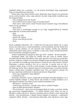 megfelelő ember erre a munkára – és volt annyira tisztességes, hogy megengedte,
hogy ezt elmondhassam róla önnek.
Sutton látta, hogy Roark hirtelen ránéz. Majd látta, hogy beesett arca grimaszba
torzul, mintha beszívta volna, szája szétnyílt: nevetett, hang nélkül, mindössze egy
éles lélegzetvétellel.
– Mi az ördögért nevet, Mr. Roark?
– Szóval Miss Francon akarta, hogy ezt mondja nekem?
– Nem akarta, miért akarta volna? Pusztán annyit mondott, hogy elmondhatom
önnek, ha úgy gondolom.
– Igen, persze.
– Ami pont az őszinteségét mutatja és azt, hogy meggyőződéseit jó indokok
támasztják alá, és nyíltan kiáll mellettük.
– Igen.
– Akkor mi a baj?
– Semmi, Mr. Sutton.
– Nézze, nem illik így nevetni.
– Nem.
Roark szobájában félhomály volt. A Heller-ház tervrajza keret nélkül volt az egyik
hosszú, üres falra tűzve; a szoba üresebbnek, a fal hosszabbnak tűnt tőle. Roark nem
érezte a percek múlását. Az idő olyannak tűnt számára, mintha egy elkerített,
elkülönített szilárd dolog lenne a szobában; az idő, mely mentes minden jelentéstől,
teste mozdulatlan valóságát leszámítva.
Amikor meghallotta a kopogást az ajtón, így szólt: – Szabad! – de nem mozdult.
Dominique bejött. Úgy lépett be, mintha már járt volna itt azelőtt. Súlyos
szövetből készült fekete kosztümöt viselt, mely egyszerű volt, mint egy gyerekruha,
pusztán védelemre szolgált, nem dísznek; felhajtott magas férfigallérja arca közepéig
ért, a maradék részt pedig egy kalap takarta el. Roark le nem vette szemét a lányról.
Dominique a gúnyos mosolyra várt, de az nem jött. A mosoly már ott volt a
szobában, abban, ahogy ő ott állt a szoba közepén. Levette kalapját, mint egy férfi,
aki belép egy házba, merev ujjainak hegyével a karimánál fogva, és kezében tartotta,
lógatva, mintha karja a kalapban végződött volna. Várt, arca kemény és hideg volt;
de sima, sápad haja védtelennek és alázatosnak látszott. Megszólalt:
– Nem vagy meglepődve, hogy eljöttem?
– Vártalak ma este.
Dominique felemelte a kezét, a legkisebb mozdulattal, könyökét behajlítva, és az
asztalra hajította kalapját. A kalap hosszú útja kezétől az asztalig leleplezte azt a
visszafogott indulatot, ami ebben a kurta csuklómozdulatban volt.
– Mit akarsz? – kérdezte a férfi.
– Tudod, hogy mit akarok – mondta a lány súlyos, színtelen hangon.
– Igen, de tőled akarom hallani. Mindent.
– Ha ezt kívánod – olyan érces pontossággal ejtette ki ezeket a szavakat, mintha
egy parancsnak engedelmeskedne. – Le akarok feküdni veled. Most, ma este, és
bármikor, amikor csak hívsz. Akarom a meztelen tested, a bőröd, a szád, a kezed. Így
akarlak – nem hisztérikusan a vágytól, hanem hidegen és tudatosan -, méltóság és
megbánás nélkül. Akarlak – nincs bennem önbecsülés, mely alkudozna velem vagy
 