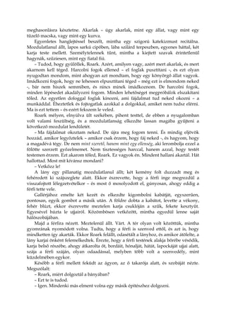 meghasonlásra késztetne. Akarlak – úgy akarlak, mint egy állat, vagy mint egy
tüzelő macska, vagy mint egy kurva.
Egyenletes hanglejtéssel beszélt, mintha egy szigorú katekizmust recitálna.
Mozdulatlanul állt, lapos sarkú cipőben, lába szilárd terpeszben, egyenes háttal, két
karja teste mellett. Személytelennek tűnt, mintha a kiejtett szavak érintetlenül
hagynák, szűziesen, mint egy fiatal fiú.
– Tudod, hogy gyűlöllek, Roark. Azért, amilyen vagy, azért mert akarlak, és mert
akarnom kell téged. Harcolni fogok ellened – el foglak pusztítani -, és ezt olyan
nyugodtan mondom, mint ahogyan azt mondtam, hogy egy könyörgő állat vagyok.
Imádkozni fogok, hogy ne lehessen elpusztítani téged – még ezt is elmondom neked
-, bár nem hiszek semmiben, és nincs minek imádkoznom. De harcolni fogok,
minden lépésedet akadályozni fogom. Minden lehetőséget megpróbálok elszakítani
tőled. Az egyetlen dologgal foglak kínozni, ami fájdalmat tud neked okozni – a
munkáddal. Éheztetlek és fojtogatlak azokkal a dolgokkal, amiket nem tudsz elérni.
Ma is ezt tettem – és ezért fekszem le veled.
Roark mélyen, elnyúlva ült székében, pihent testtel, de ebben a nyugalomban
volt valami feszültség, és a mozdulatlanság elkezdte lassan magába gyűjteni a
következő mozdulat lendületét.
– Ma fájdalmat okoztam neked. De újra meg fogom tenni. És mindig eljövök
hozzád, amikor legyőztelek – amikor csak érzem, hogy fáj neked -, és hagyom, hogy
a magadévá tégy. De nem mint szerető, hanem mint egy ellenség, aki lerombolja ezzel a
fölötte szerzett győzelmemet. Nem tisztességes harccal, hanem azzal, hogy testét
testemen érzem. Ezt akarom tőled, Roark. Ez vagyok én. Mindent hallani akartál. Hát
hallottad. Most mit kívánsz mondani?
– Vetkőzz le!
A lány egy pillanatig mozdulatlanul állt; két kemény folt duzzadt meg és
fehéredett ki szájszeglete alatt. Ekkor észrevette, hogy a férfi inge megrezdül a
visszafojtott lélegzetvételkor – és most ő mosolyodott el, gúnyosan, ahogy eddig a
férfi tette vele.
Gallérjához emelte két kezét és elkezdte kigombolni kabátját, egyszerűen,
pontosan, egyik gombot a másik után. A földre dobta a kabátot, levette a vékony,
fehér blúzt, ekkor észrevette meztelen karja csuklóján a szűk, fekete kesztyűt.
Egyesével húzta le ujjairól. Közömbösen vetkőzött, mintha egyedül lenne saját
hálószobájában.
Majd a férfira nézett. Meztelenül állt. Várt. A tér olyan volt közöttük, mintha
gyomrának nyomódott volna. Tudta, hogy a férfi is szenved ettől, és azt is, hogy
mindketten így akarták. Ekkor Roark felállt, odasétált a lányhoz, és amikor átölelte, a
lány karjai önként felemelkedtek. Érezte, hogy a férfi testének alakja bőrébe vésődik,
karja belső részébe, ahogy átkarolta őt, bordáit, hónalját, hátát, lapockáját ujjai alatt,
szája a férfi száján, olyan odaadással, melyben több volt a szenvedély, mint
küzdelmében egykor.
Később a férfi mellett feküdt az ágyon, az ő takarója alatt, és szobáját nézte.
Megszólalt:
– Roark, miért dolgoztál a bányában?
– Ezt te is tudod.
– Igen. Mindenki más elment volna egy másik építészhez dolgozni.
 