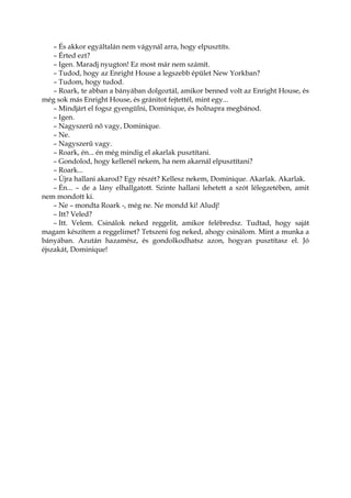 – És akkor egyáltalán nem vágynál arra, hogy elpusztíts.
– Érted ezt?
– Igen. Maradj nyugton! Ez most már nem számít.
– Tudod, hogy az Enright House a legszebb épület New Yorkban?
– Tudom, hogy tudod.
– Roark, te abban a bányában dolgoztál, amikor benned volt az Enright House, és
még sok más Enright House, és gránitot fejtettél, mint egy...
– Mindjárt el fogsz gyengülni, Dominique, és holnapra megbánod.
– Igen.
– Nagyszerű nő vagy, Dominique.
– Ne.
– Nagyszerű vagy.
– Roark, én... én még mindig el akarlak pusztítani.
– Gondolod, hogy kellenél nekem, ha nem akarnál elpusztítani?
– Roark...
– Újra hallani akarod? Egy részét? Kellesz nekem, Dominique. Akarlak. Akarlak.
– Én... – de a lány elhallgatott. Szinte hallani lehetett a szót lélegzetében, amit
nem mondott ki.
– Ne – mondta Roark -, még ne. Ne mondd ki! Aludj!
– Itt? Veled?
– Itt. Velem. Csinálok neked reggelit, amikor felébredsz. Tudtad, hogy saját
magam készítem a reggelimet? Tetszeni fog neked, ahogy csinálom. Mint a munka a
bányában. Azután hazamész, és gondolkodhatsz azon, hogyan pusztítasz el. Jó
éjszakát, Dominique!
 
