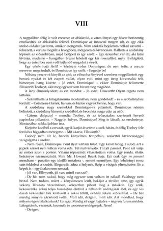 VIII
A nappaliban félig le volt eresztve az ablakroló, a város fényei egy fekete horizontig
emelkedtek az ablaktábla felénél. Dominique az íróasztal mögött ült, és egy cikk
utolsó oldalait javította, amikor csengettek. Nem szokták bejelentés nélkül zavarni –
felnézett, a ceruza megállt a levegőben, mérgesen és kíváncsian. Hallotta a szobalány
lépéseit az előszobában, majd belépett és így szólt: – Egy úriember van itt, aki látni
kívánja, madame – hangjában érezni lehetett egy kis rosszallást, mely rávilágított,
hogy az úriember nem volt hajlandó megadni a nevét.
Egy vörös hajú férfi? – kérdezte volna Dominique, de nem tette; a ceruza
mereven megrándult, és Dominique így szólt: – Engedje be!
Néhány percre rá kinyílt az ajtó; az előszoba fényével szemben megpillantott egy
hosszú nyakat és két csapott vállat, olyan volt, mint egy üveg körvonalai; telt,
bársonyos hang kísérte: – Jó estét, Dominique! – ekkor Dominique felismerte
Ellsworth Tooheyt, akit még egyszer sem hívott meg magához.
A lány elmosolyodott, és ezt mondta: – Jó estét, Ellsworth! Olyan régóta nem
láttalak.
– Számíthattál a látogatásomra mostanában, nem gondolod? – és a szobalányhoz
fordult: – Cointreau-t kérek, ha van, és biztos vagyok benne, hogy van.
A szobalány nagy szemekkel Dominique-ra pillantott; Dominique némán
bólintott, a szobalány kiment a szobából, és becsukta maga után az ajtót.
– Látom, dolgozol – mondta Toohey, és az íróasztalon szerteszét heverő
papírokra pillantott. – Nagyon helyes, Dominique! Meg is látszik az eredménye.
Mostanában sokkal jobban írsz.
Kiejtette kezéből a ceruzát, egyik karját átvetette a szék hátán, és félig Toohey felé
fordulva higgadtan méregette. – Mit akarsz, Ellsworth?
Toohey nem ült le, hanem kényelmes tempóban, szakértői kíváncsisággal
vizsgálgatta a szobát.
– Nem rossz, Dominique. Pont ilyet vártam tőled. Egy kicsit hideg. Tudod, azt a
jégkék széket nem tettem volna oda. Túl nyilvánvaló. Túl jól passzol. Pont azt várja
az ember azon a ponton. Valami répaszínűt választottam volna. Egy ronda, rikító,
botrányos narancsszínűt. Mint Mr. Howard Roark haja. Ezt csak úgy en passant
mondtam – pusztán egy ideillő metafora -, semmi személyes. Egy leheletnyi rossz
szín feldobná a szobát. Eleganciát adna a helynek. Szép a virágok elrendezése. És a
képek is – egyáltalán nem rosszak.
– Jól van, Ellsworth, jól van, miről van szó?
– De hát nem tudod, hogy még egyszer sem voltam itt nálad? Valahogy nem
hívtál. Nem tudom, miért – kényelmesen leült, bokáját a térdére tette, így egyik
vékony lábszára vízszintesen, keresztben pihent meg a másikon. Egy szűk,
kékesszürke zokni teljes hosszában előtűnt a felhajtott nadrágszár alól, és egy kis
darab kékesfehér bőr kilátszott a zokni fölött, néhány fekete szőrszállal. – De hát
mindig annyira zárkózott voltál. Múlt idő, drágám, múlt idő. Azt mondtad, hogy
milyen régen találkoztunk? Ez igaz. Mindig el vagy foglalva – nagyon furcsa módon.
Látogatások, vacsorák, kocsmák és uzsonnavendégségek. Nem?
– De igen.
 