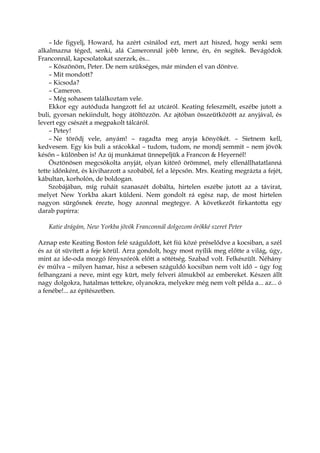 – Ide figyelj, Howard, ha azért csinálod ezt, mert azt hiszed, hogy senki sem
alkalmazna téged, senki, alá Cameronnál jobb lenne, én, én segítek. Bevágódok
Franconnál, kapcsolatokat szerzek, és...
– Köszönöm, Peter. De nem szükséges, már minden el van döntve.
– Mit mondott?
– Kicsoda?
– Cameron.
– Még sohasem találkoztam vele.
Ekkor egy autóduda hangzott fel az utcáról. Keating feleszmélt, eszébe jutott a
buli, gyorsan nekiindult, hogy átöltözzön. Az ajtóban összeütközött az anyjával, és
levert egy csészét a megpakolt tálcáról.
– Petey!
– Ne törődj vele, anyám! – ragadta meg anyja könyökét. – Sietnem kell,
kedvesem. Egy kis buli a srácokkal – tudom, tudom, ne mondj semmit – nem jövök
későn – különben is! Az új munkámat ünnepeljük a Francon & Heyernél!
Ösztönösen megcsókolta anyját, olyan kitörő örömmel, mely ellenállhatatlanná
tette időnként, és kiviharzott a szobából, fel a lépcsőn. Mrs. Keating megrázta a fejét,
kábultan, korholón, de boldogan.
Szobájában, míg ruháit szanaszét dobálta, hirtelen eszébe jutott az a távirat,
melyet New Yorkba akart küldeni. Nem gondolt rá egész nap, de most hirtelen
nagyon sürgősnek érezte, hogy azonnal megtegye. A következőt firkantotta egy
darab papírra:
Katie drágám, New Yorkba jövök Franconnál dolgozom örökké szeret Peter
Aznap este Keating Boston felé száguldott, két fiú közé préselődve a kocsiban, a szél
és az út süvített a feje körül. Arra gondolt, hogy most nyílik meg előtte a világ, úgy,
mint az ide-oda mozgó fényszórók előtt a sötétség. Szabad volt. Felkészült. Néhány
év múlva – milyen hamar, hisz a sebesen száguldó kocsiban nem volt idő – úgy fog
felhangzani a neve, mint egy kürt, mely felveri álmukból az embereket. Készen állt
nagy dolgokra, hatalmas tettekre, olyanokra, melyekre még nem volt példa a... az... ó
a fenébe!... az építészetben.
 
