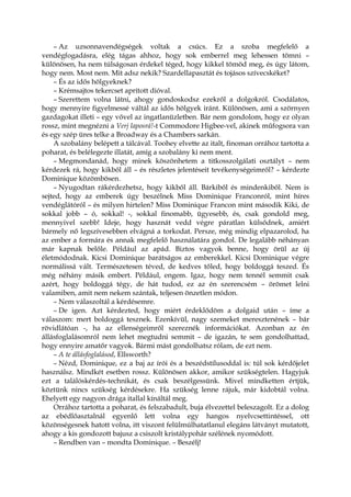 – Az uzsonnavendégségek voltak a csúcs. Ez a szoba megfelelő a
vendégfogadásra, elég tágas ahhoz, hogy sok emberrel meg lehessen tömni –
különösen, ha nem túlságosan érdekel téged, hogy kikkel tömöd meg, és úgy látom,
hogy nem. Most nem. Mit adsz nekik? Szardellapasztát és tojásos szívecskéket?
– És az idős hölgyeknek?
– Krémsajtos tekercset aprított dióval.
– Szerettem volna látni, ahogy gondoskodsz ezekről a dolgokról. Csodálatos,
hogy mennyire figyelmessé váltál az idős hölgyek iránt. Különösen, ami a szörnyen
gazdagokat illeti – egy vővel az ingatlanüzletben. Bár nem gondolom, hogy ez olyan
rossz, mint megnézni a Verj laposrá!-t Commodore Higbee-vel, akinek műfogsora van
és egy szép üres telke a Broadway és a Chambers sarkán.
A szobalány belépett a tálcával. Toohey elvette az italt, finoman orrához tartotta a
poharat, és belélegezte illatát, amíg a szobalány ki nem ment.
– Megmondanád, hogy minek köszönhetem a titkosszolgálati osztályt – nem
kérdezek rá, hogy kikből áll – és részletes jelentéseit tevékenységeimről? – kérdezte
Dominique közömbösen.
– Nyugodtan rákérdezhetsz, hogy kikből áll. Bárkiből és mindenkiből. Nem is
sejted, hogy az emberek úgy beszélnek Miss Dominique Franconról, mint híres
vendéglátóról – és milyen hirtelen? Miss Dominique Francon mint második Kiki, de
sokkal jobb – ó, sokkal! -, sokkal finomabb, ügyesebb, és, csak gondold meg,
mennyivel szebb! Ideje, hogy hasznát vedd végre páratlan külsődnek, amiért
bármely nő legszívesebben elvágná a torkodat. Persze, még mindig elpazarolod, ha
az ember a formára és annak megfelelő használatára gondol. De legalább néhányan
már kapnak belőle. Például az apád. Biztos vagyok benne, hogy örül az új
életmódodnak. Kicsi Dominique barátságos az emberekkel. Kicsi Dominique végre
normálissá vált. Természetesen téved, de kedves tőled, hogy boldoggá teszed. És
még néhány másik embert. Például, engem. Igaz, hogy nem tennél semmit csak
azért, hogy boldoggá tégy, de hát tudod, ez az én szerencsém – örömet lelni
valamiben, amit nem nekem szántak, teljesen önzetlen módon.
– Nem válaszoltál a kérdésemre.
– De igen. Azt kérdezted, hogy miért érdeklődöm a dolgaid után – íme a
válaszom: mert boldoggá tesznek. Ezenkívül, nagy szemeket meresztenének – bár
rövidlátóan -, ha az ellenségeimről szereznék információkat. Azonban az én
állásfoglalásomról nem lehet megtudni semmit – de igazán, te sem gondolhattad,
hogy ennyire amatőr vagyok. Bármi mást gondolhatsz rólam, de ezt nem.
– A te állásfoglalásod, Ellsworth?
– Nézd, Dominique, ez a baj az írói és a beszédstílusoddal is: túl sok kérdőjelet
használsz. Mindkét esetben rossz. Különösen akkor, amikor szükségtelen. Hagyjuk
ezt a találóskérdés-technikát, és csak beszélgessünk. Mivel mindketten értjük,
köztünk nincs szükség kérdésekre. Ha szükség lenne rájuk, már kidobtál volna.
Ehelyett egy nagyon drága itallal kínáltál meg.
Orrához tartotta a poharat, és felszabadult, buja élvezettel beleszagolt. Ez a dolog
az ebédlőasztalnál egyenlő lett volna egy hangos nyelvcsettintéssel, ott
közönségesnek hatott volna, itt viszont felülmúlhatatlanul elegáns látványt mutatott,
ahogy a kis gondozott bajusz a csiszolt kristálypohár szélének nyomódott.
– Rendben van – mondta Dominique. – Beszélj!
 