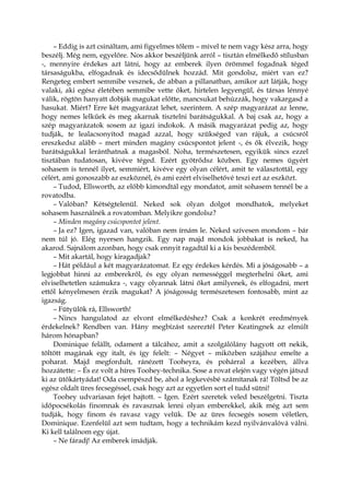 – Eddig is azt csináltam, ami figyelmes tőlem – mivel te nem vagy kész arra, hogy
beszélj. Még nem, egyelőre. Nos akkor beszéljünk arról – tisztán elmélkedő stílusban
-, mennyire érdekes azt látni, hogy az emberek ilyen örömmel fogadnak téged
társaságukba, elfogadnak és idecsődülnek hozzád. Mit gondolsz, miért van ez?
Rengeteg embert semmibe vesznek, de abban a pillanatban, amikor azt látják, hogy
valaki, aki egész életében semmibe vette őket, hirtelen legyengül, és társas lénnyé
válik, rögtön hanyatt dobják magukat előtte, mancsukat behúzzák, hogy vakargasd a
hasukat. Miért? Erre két magyarázat lehet, szerintem. A szép magyarázat az lenne,
hogy nemes lelkűek és meg akarnak tisztelni barátságukkal. A baj csak az, hogy a
szép magyarázatok sosem az igazi indokok. A másik magyarázat pedig az, hogy
tudják, te lealacsonyítod magad azzal, hogy szükséged van rájuk, a csúcsról
ereszkedsz alább – mert minden magány csúcspontot jelent -, és ők élvezik, hogy
barátságukkal leránthatnak a magasból. Noha, természetesen, egyikük sincs ezzel
tisztában tudatosan, kivéve téged. Ezért gyötrődsz közben. Egy nemes ügyért
sohasem is tennél ilyet, semmiért, kivéve egy olyan célért, amit te választottál, egy
célért, ami gonoszabb az eszköznél, és ami ezért elviselhetővé teszi ezt az eszközt.
– Tudod, Ellsworth, az előbb kimondtál egy mondatot, amit sohasem tennél be a
rovatodba.
– Valóban? Kétségtelenül. Neked sok olyan dolgot mondhatok, melyeket
sohasem használnék a rovatomban. Melyikre gondolsz?
– Minden magány csúcspontot jelent.
– Ja ez? Igen, igazad van, valóban nem írnám le. Neked szívesen mondom – bár
nem túl jó. Elég nyersen hangzik. Egy nap majd mondok jobbakat is neked, ha
akarod. Sajnálom azonban, hogy csak ennyit ragadtál ki a kis beszédemből.
– Mit akartál, hogy kiragadjak?
– Hát például a két magyarázatomat. Ez egy érdekes kérdés. Mi a jóságosabb – a
legjobbat hinni az emberekről, és egy olyan nemességgel megterhelni őket, ami
elviselhetetlen számukra -, vagy olyannak látni őket amilyenek, és elfogadni, mert
ettől kényelmesen érzik magukat? A jóságosság természetesen fontosabb, mint az
igazság.
– Fütyülök rá, Ellsworth!
– Nincs hangulatod az elvont elmélkedéshez? Csak a konkrét eredmények
érdekelnek? Rendben van. Hány megbízást szereztél Peter Keatingnek az elmúlt
három hónapban?
Dominique felállt, odament a tálcához, amit a szolgálólány hagyott ott nekik,
töltött magának egy italt, és így felelt: – Négyet – miközben szájához emelte a
poharat. Majd megfordult, ránézett Tooheyra, és pohárral a kezében, állva
hozzátette: – És ez volt a híres Toohey-technika. Sose a rovat elején vagy végén játszd
ki az ütőkártyádat! Oda csempészd be, ahol a legkevésbé számítanak rá! Töltsd be az
egész oldalt üres fecsegéssel, csak hogy azt az egyetlen sort el tudd sütni!
Toohey udvariasan fejet hajtott. – Igen. Ezért szeretek veled beszélgetni. Tiszta
időpocsékolás finomnak és ravasznak lenni olyan emberekkel, akik még azt sem
tudják, hogy finom és ravasz vagy velük. De az üres fecsegés sosem véletlen,
Dominique. Ezenfelül azt sem tudtam, hogy a technikám kezd nyilvánvalóvá válni.
Ki kell találnom egy újat.
– Ne fáradj! Az emberek imádják.
 