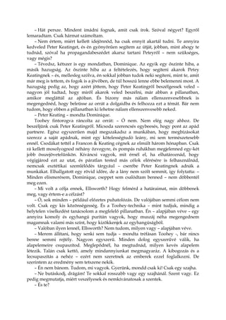 – Hát persze. Mindent imádni fognak, amit csak írok. Szóval négyet? Egyről
lemaradtam. Csak hármat számoltam.
– Nem értem, miért kellett idejönnöd, ha csak ennyit akartál tudni. Te annyira
kedveled Peter Keatinget, és én gyönyörűen segítem az útját, jobban, mint ahogy te
tudnád, szóval ha propagandabeszédet akarsz tartani Peteyről – nem szükséges,
vagy mégis?
– Tévedsz, kétszer is egy mondatban, Dominique. Az egyik egy őszinte hiba, a
másik hazugság. Az őszinte hiba az a feltételezés, hogy segíteni akarok Petey
Keatingnek – és, mellesleg szólva, én sokkal jobban tudok neki segíteni, mint te, amit
már meg is tettem, és fogok is a jövőben, de túl hosszú lenne ebbe belemenni most. A
hazugság pedig az, hogy azért jöttem, hogy Peter Keatingről beszélgessek veled –
nagyon jól tudtad, hogy miről akarok veled beszélni, már abban a pillanatban,
amikor megláttál az ajtóban. És bizony más nálam ellenszenvesebbnek is
megengednéd, hogy beleüsse az orrát a dolgaidba és felhozza ezt a témát. Bár nem
tudom, hogy ebben a pillanatban ki lehetne nálam ellenszenvesebb neked.
– Peter Keating – mondta Dominique.
Toohey fintorogva ráncolta az orrát: – Ó nem. Nem elég nagy ahhoz. De
beszéljünk csak Peter Keatingről. Micsoda szerencsés egybeesés, hogy pont az apád
partnere. Egész egyszerűen majd megszakadsz a munkában, hogy megbízásokat
szerezz a saját apádnak, mint egy kötelességtudó leány, mi sem természetesebb
ennél. Csodákat tettél a Francon & Keating cégnek az elmúlt három hónapban. Csak
rá kellett mosolyognod néhány özvegyre, és pompás ruhákban megjelenned egy-két
jobb összejövetelünkön. Kíváncsi vagyok, mit érnél el, ha elhatároznád, hogy
végigjárod ezt az utat, és páratlan tested más célok elérésére is felhasználnád,
nemcsak esztétikai szemlélődés tárgyául – cserébe Peter Keatingnek adnák a
munkákat. Elhallgatott egy rövid időre, de a lány nem szólt semmit, így folytatta: –
Minden elismerésem, Dominique, cseppet sem csalódtam benned – nem döbbentél
meg ezen.
– Mi volt a célja ennek, Ellsworth? Hogy felmérd a határaimat, min döbbenek
meg, vagy értem-e a célzást?
– Ó, sok minden – például előzetes puhatolózás. De valójában semmi célom nem
volt. Csak egy kis közönségesség. És a Toohey-technika – mint tudjuk, mindig a
helytelen viselkedést tanácsolom a megfelelő pillanatban. Én – alapjában véve – egy
annyira komoly és egyhangú puritán vagyok, hogy muszáj néha megengednem
magamnak valami más színt, hogy kizökkenjek az egyhangúságból.
– Valóban ilyen lennél, Ellsworth? Nem tudom, milyen vagy – alapjában véve.
– Merem állítani, hogy senki sem tudja – mondta tréfásan Toohey -, bár nincs
benne semmi rejtély. Nagyon egyszerű. Minden dolog egyszerűvé válik, ha
alapelemeire csupaszítod. Meglepődnél, ha megtudnád, milyen kevés alapelem
létezik. Talán csak kettő, amely mindannyiunkat megmagyaráz. A kibogozás és a
lecsupaszítás a nehéz – ezért nem szeretnek az emberek ezzel foglalkozni. De
szerintem az eredmény sem tetszene nekik.
– Én nem bánom. Tudom, mi vagyok. Gyerünk, mondd csak ki! Csak egy szajha.
– Ne butáskodj, drágám! Te sokkal rosszabb vagy egy szajhánál. Szent vagy. Ez
pedig megmutatja, miért veszélyesek és nemkívánatosak a szentek.
– És te?
 