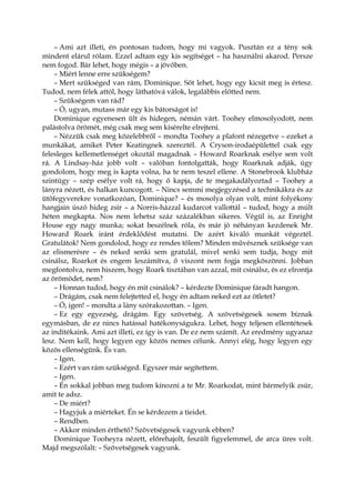 – Ami azt illeti, én pontosan tudom, hogy mi vagyok. Pusztán ez a tény sok
mindent elárul rólam. Ezzel adtam egy kis segítséget – ha használni akarod. Persze
nem fogod. Bár lehet, hogy mégis – a jövőben.
– Miért lenne erre szükségem?
– Mert szükséged van rám, Dominique. Sőt lehet, hogy egy kicsit meg is értesz.
Tudod, nem félek attól, hogy láthatóvá válok, legalábbis előtted nem.
– Szükségem van rád?
– Ó, ugyan, mutass már egy kis bátorságot is!
Dominique egyenesen ült és hidegen, némán várt. Toohey elmosolyodott, nem
palástolva örömét, még csak meg sem kísérelte elrejteni.
– Nézzük csak meg közelebbről – mondta Toohey a plafont nézegetve – ezeket a
munkákat, amiket Peter Keatingnek szereztél. A Cryson-irodaépülettel csak egy
felesleges kellemetlenséget okoztál magadnak – Howard Roarknak esélye sem volt
rá. A Lindsay-ház jobb volt – valóban fontolgatták, hogy Roarknak adják, úgy
gondolom, hogy meg is kapta volna, ha te nem teszel ellene. A Stonebrook klubház
szintúgy – szép esélye volt rá, hogy ő kapja, de te megakadályoztad – Toohey a
lányra nézett, és halkan kuncogott. – Nincs semmi megjegyzésed a technikákra és az
ütőfegyverekre vonatkozóan, Dominique? – és mosolya olyan volt, mint folyékony
hangjain úszó hideg zsír – a Norris-házzal kudarcot vallottál – tudod, hogy a múlt
héten megkapta. Nos nem lehetsz száz százalékban sikeres. Végül is, az Enright
House egy nagy munka; sokat beszélnek róla, és már jó néhányan kezdenek Mr.
Howard Roark iránt érdeklődést mutatni. De azért kiváló munkát végeztél.
Gratulátok! Nem gondolod, hogy ez rendes tőlem? Minden művésznek szüksége van
az elismerésre – és neked senki sem gratulál, mivel senki sem tudja, hogy mit
csinálsz, Roarkot és engem leszámítva, ő viszont nem fogja megköszönni. Jobban
megfontolva, nem hiszem, hogy Roark tisztában van azzal, mit csinálsz, és ez elrontja
az örömödet, nem?
– Honnan tudod, hogy én mit csinálok? – kérdezte Dominique fáradt hangon.
– Drágám, csak nem felejtetted el, hogy én adtam neked ezt az ötletet?
– Ó, igen! – mondta a lány szórakozottan. – Igen.
– Ez egy egyezség, drágám. Egy szövetség. A szövetségesek sosem bíznak
egymásban, de ez nincs hatással hatékonyságukra. Lehet, hogy teljesen ellentétesek
az indítékaink. Ami azt illeti, ez így is van. De ez nem számít. Az eredmény ugyanaz
lesz. Nem kell, hogy legyen egy közös nemes célunk. Annyi elég, hogy legyen egy
közös ellenségünk. És van.
– Igen.
– Ezért van rám szükséged. Egyszer már segítettem.
– Igen.
– Én sokkal jobban meg tudom kínozni a te Mr. Roarkodat, mint bármelyik zsúr,
amit te adsz.
– De miért?
– Hagyjuk a miérteket. Én se kérdezem a tieidet.
– Rendben.
– Akkor minden érthető? Szövetségesek vagyunk ebben?
Dominique Tooheyra nézett, előrehajolt, feszült figyelemmel, de arca üres volt.
Majd megszólalt: – Szövetségesek vagyunk.
 