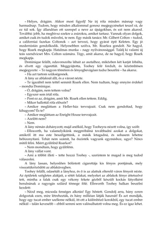 – Helyes, drágám. Akkor most figyelj! Ne írj róla minden másnap vagy
harmadnap. Tudom, hogy minden alkalommal gonosz megjegyzéseket teszel rá, de
ez túl sok. Így állandóan ott szerepel a neve az újságokban, és ezt nem akarod.
Továbbá: jobb, ha meghívsz ezekre a zsúrokra, amiket tartasz. Vannak olyan dolgok,
amiket csak én tudok művelni, te nem. Egy másik tanács: Mr. Gilbert Colton – tudod,
a californiai fazekas Coltonok – azt tervezi, hogy gyárat épít Keleten. Egy jó
modernistán gondolkodik. Helyesebben szólva, Mr. Roarkra gondolt. Ne hagyd,
hogy Roark megkapja. Hatalmas munka – nagy nyilvánossággal. Találj ki valami új
teás szendvicset Mrs. Colton számára. Tégy, amit akarsz, de ne hagyd, hogy Roark
megkapja.
Dominique felállt, odavonszolta lábait az asztalhoz, miközben két karját lóbálta,
és elvett egy cigarettát. Meggyújtotta, Toohey felé fordult, és közömbösen
megjegyezte: – Te nagyon tömören és lényegbevágóan tudsz beszélni – ha akarsz.
– Ha azt tartom szükségesnek.
A lány az ablaknál állt, és a várost nézte.
– Te igazából nem tettél semmit Roark ellen. Nem tudtam, hogy ennyire érdekel
– mondta Dominique.
– Ó, drágám, nem tettem volna?
– Egyszer sem írtál róla.
– Pont ez az, drágám, amit Mr. Roark ellen tettem. Eddig.
– Mikor hallottál róla először?
– Amikor megláttam a Heller-ház tervrajzait. Csak nem gondoltad, hogy
kihagyom? És te?
– Amikor megláttam az Enright House tervrajzait.
– Azelőtt nem?
– Nem.
A lány némán dohányzott; majd anélkül, hogy Tooheyra nézett volna, így szólt:
– Ellsworth, ha valamelyikünk megpróbálná továbbadni azokat a dolgokat,
amikről itt ma este beszélgettünk, a másik letagadná, és sohasem lehetne
bebizonyítani. Tehát nem számít, ha őszinték vagyunk egymáshoz, ugye? Nincs
mitől félni. Miért gyűlölöd Roarkot?
– Nem mondtam, hogy gyűlölöm.
A lány vállat vont.
– Ami a többit illeti – tette hozzá Toohey -, szerintem te magad is meg tudod
válaszolni.
A lány lassan, helyeslően bólintott cigarettája kis fényes pontjának, mely
visszatükröződött az ablaküvegben.
Toohey felállt, odasétált a lányhoz, és ő is az alattuk elterelő város fényeit nézte.
Az épületek szögletes alakjait, a sötét falakat, melyeket az ablakok fénye áttetszővé
tett, mintha a falak csak egy vékony fekete gézből készült kockás fátyolként
borulnának a ragyogás szilárd tömege fölé. Ellsworth Toohey halkan beszélni
kezdett:
– Nézd meg, micsoda fenséges alkotás! Egy hőstett. Gondolj arra, hány ezren
dolgoztak ezen, mire létrehozták, és hány millióan látják hasznát! És azt mondják,
hogy egy tucat ember szelleme nélkül, itt-ott a különböző korokból, egy tucat ember
nélkül – talán kevesebb – ebből semmi sem valósulhatott volna meg. És ez igaz lehet.
 