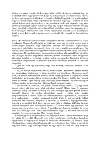 Ha így van, akkor – ismét – két lehetséges álláspont létezik. Azt mondhatjuk, hogy ez
a tizenkét ember nagy jótevő volt, hogy mi mindannyian az ő túlcsorduló, fényes,
szellemi gazdagságukból élünk, és örömmel és hálával fogadjuk el a testvériségben.
Vagy azt mondhatjuk, hogy teljesítményük tündöklő nagysága – mellyel mi nem
tudunk felérni, sem megőrizni azt – megmutatta nekünk, mik vagyunk; hogy nem
akarjuk kiválóságuk ingyen ajándékát; hogy egy iszapos ingovány melletti barlang,
és egy rőzséből gyújtott tűz többre becsülhető a felhőkarcolónál és a neonfénynél –
ha a barlang és rőzse jelenti saját kreatív kapacitásunk határát. A két állásfoglalás
közül te melyiket hívnád az igazán emberbarátinak? Mert, tudod, én humanitárius
vagyok.
Rövid idő elteltével Dominique már könnyebbnek találta az emberekkel való társas
érintkezést. Megtanulta elfogadni az önkínzást, mint egy terhelési tesztet, attól a
kíváncsiságtól sürgetve, hogy felfedezze, mennyit bír elviselni. Fogadásokon,
vacsorákon, színházi és táncos estélyeken vett részt – szívélyesen mosolyogva. Egy
mosoly, mely fényesebb és hidegebb látványt kölcsönzött arcának, olyan volt, mint a
téli napsütés. Üresen hallgatta az üres szavakat, mintha a lelkes érdeklődés bármiféle
jele a hallgató részéről megsértené a beszélőt, mintha az emberek között az egyetlen
lehetséges kötelék a behízelgő unalom volna, az egyetlen biztosíték törékeny
méltóságuk megőrzésére. Dominique mindenre helyeslően bólintott, és mindent
elfogadott.
– Igen, Mr. Holt, úgy gondolom, hogy Peter Keating az évszázad embere – a mi
évszázadunké.
– Ne, Mr. Inskip, ne Howard Roarkot, ne őt válassza... Szélhámos? Természetesen
az – ön érzékeny őszinteségével képes meglátni, ki a becsületes... Nem nagy szám?
Nem, Mr. Inskip, természetesen Howard Roark nem nagy szám. Az egész csak méret
és távolság – és távolság... Nem, nem iszom sokat, Mr. Inskip – örülök, hogy tetszik
önnek a szemem – igen, mindig ilyen, amikor jól érzem magam -, és annak is nagyon
örültem, amikor azt mondta, hogy Howard Roark nem nagy szám.
– Találkozott Mr. Roarkkal, Mrs. Jones? És nem tetszett önnek?... Ó, ő egy olyan
típusú ember, aki iránt nem lehet szánalmat érezni? Milyen igaz. A szánalom
csodálatos dolog. Az ember olyankor érzi, amikor meglát egy széttaposott hernyót.
Felemelő élmény. Az ember elengedheti magát – tudja, mint amikor
megszabadulunk a fűzőtől. Nem kell visszaszorítanunk a gyomrunkat, a szívünket
és a szellemünket – amikor szánalmat érzünk. Csak le kell néznünk. Sokkal
könnyebb. Ha felnézünk, megfájdul a nyakunk. A szánalom a legnagyobb erény.
Igazolja a szenvedést. Kell, hogy legyen szenvedés a világban, különben hogyan
tudnánk erényesek lenni és szánalmat érezni?... Ó, de van ennek egy antitézise, ami
viszont nagyon nehéz és megerőltető... A csodálat, Mrs. Jones, a csodálat. De ehhez
több kell, mint egy fűző... Tehát azt mondhatom, hogy az, aki iránt nem tudunk
sajnálatot érezni, gonosz ember. Mint Howard Roark.
Késő este gyakran megjelent Roarknál, bejelentés nélkül – biztos volt benne, hogy
ott találja őt, egyedül. Roarknál nem kellett kíméletesen viselkednie, hazudnia,
egyetértenie és megtagadnia magát. Itt szabadon ellenkezhetett, és láthatta, hogy
ellenkezését egy olyan ellenfél fogadja, aki túl erős ahhoz, hogy féljen a harctól, és
elég erős ahhoz, hogy szüksége legyen rá; egy olyan akaratra lelt, mely megadta
 