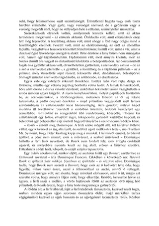 neki, hogy felismerhesse saját személyiségét. Érintetlenül hagyta vagy csak tiszta
harcban érinthette. Vagy győz, vagy vereséget szenved, de a győzelem vagy a
vereség megvédi attól, hogy ne süllyedjen bele a céltalan, személytelen masszába.
Szeretkezéseik olyanok voltak, amilyennek lenniük kellett, amit az aktus
természete megkívánt – az erőszak aktusáé. Önfeladás volt, amit ellenállásuk ereje
tett még teljesebbé. A feszültség aktusa volt, mint ahogy a föld nagy dolgai mind a
feszültségből erednek. Feszült volt, mint az elektromosság, az erőt az ellenállás
táplálta, végigfutva a feszesen kifeszített fémdrótokon; feszült volt, mint a víz, amit a
duzzasztógát fékezőereje energiává alakít. Bőre érintése a lány bőrén nem simogatás
volt, hanem egy fájdalomhullám. Fájdalommá vált, mert annyira kívánta, mert az
összes elmúlt óra vágyát és elutasítását feloldotta a beteljesülésben. Az összeszorított
fogak és a gyűlölet aktusa volt, elviselhetetlen gyötrelem, a szenvedély aktusa – de az
a szó a szenvedést jelentette -, a gyűlölet, a feszültség és a fájdalom pillanata – az a
pillanat, mely összetörte saját részeit, felcserélte őket, diadalmasan, belesöpörve
önmagát minden szenvedés tagadásába, az antitézisbe, az eksztázisba.
Egyik este egy estélyről érkezett Roarkhoz. Estélyi ruha volt rajta, drága és
törékeny, mintha egy vékony jégréteg borította volna testét. A falnak támaszkodott,
bőre alatt érezte a durva vakolat érintését, miközben tekintetét lassan végigfuttatta a
szoba minden egyes tárgyán. A nyers konyhaasztalon, melyet papírlapok borítottak
be, az acélvonalzókon, a törlőrongyokon, melyeken látszott az öt ujj fekete
lenyomata, a padló csupasz deszkáin – majd pillantása végigsiklott saját fényes
szaténruháján az ezüstszandál kicsi háromszögéig. Arra gondolt, milyen képet
mutatna itt levetkőzve. Szeretett a szobában kószálni, ledobni kesztyűjét egy
ceruzákból, radírokból és rongyokból álló rendetlenség közepébe, rátenni kis
ezüsttáskáját egy foltos, elhajított ingre, kikapcsolni gyémánt karkötője kapcsát, és
beledobni egy befejezetlen rajz mellett hagyott tányérba a szendvicsmaradékok közé.
– Roark – szólalt meg Dominique. A férfi széke mögött állt, két karjával átölelte
vállát, egyik kezével az ing alá nyúlt, és széttárt ujjait mellkasára tette -, ma rávettem
Mr. Symonst, hogy Peter Keating kapja meg a munkát. Harmincöt emelet, és bármit
építhet, a pénz nem számít, csak a művészet, a szabad művészet – Dominique
hallotta a férfi halk nevetését, de Roark nem fordult felé, csak átfogta csuklóját
ujjaival, és mélyebbre nyomta kezét az ing alatt, erősen a bőréhez szorítva.
Hátrahúzta a férfi fejét, lehajolt, és száját szájára tapasztotta.
Egy másik alkalommal, amikor eljött, az asztalon talált egy Bannert, szétterítve az
Otthonunk rovatnál – írta Dominique Francon. Cikkében a következő sor: Howard
Roark az építészet Sade márkija. Szerelmes az épületeibe – és nézzünk rájuk. Dominique
tudta, hogy Roark nem szereti a Bannert, hogy csak az ő kedvéért tette oda, hogy
figyelte, mikor veszi észre, azzal a félmosollyal az arcán, amitől ő rettegett.
Dominique mérges volt; azt akarta, hogy mindent elolvasson, amit ő írt, mégis azt
szerette volna, hogy annyira fájjon neki, hogy elkerülje. Később, keresztbe fekve az
ágyon, a férfi szája a mellén, a vörös hajtincsek fölött az asztalon lévő újság felé
pillantott, és Roark érezte, hogy a lány teste megremeg a gyönyörtől.
A földön ült, a férfi lábánál, fejét a férfi térdének támasztotta, kezével kezét fogta,
sorban minden egyes ujjon szorosan összezárta öklét, majd markában tartva
végigsimított kezével az ujjak hosszán és az ujjvégeknél lecsúsztatta róluk. Közben
 