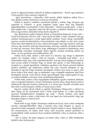 érezte az ujjpercek kemény ütközőit, és halkan megkérdezte: – Roark, ugye akartad a
Colton-gyárat? Ugye szörnyen vágytál rá?
– Igen, borzasztóan – válaszolta a férfi mosoly nélkül, fájdalom nélkül. Erre a
lány ajkához emelte a férfi kezét, és hosszan ott tartotta.
Felkelt az ágyból a sötétben, meztelenül átsétált a szobán, hogy elvegyen egy
cigarettát az asztalról. A gyufa lángjához hajolt, lapos hasa alig láthatóan
kigömbölyödött a mozdulattól. A férfi megszólalt: – Nekem is gyújts egyet – a lány a
férfi szájába tette a cigarettát; majd ide-oda kószált a szobában, dohányozva, míg a
férfi az ágyon fekve, könyökére támaszkodva figyelte őt.
Egy alkalommal, amikor belépett, Roark az íróasztalnál dolgozott, és így szólt: –
Ezt be kell fejeznem. Ülj le és várj! – Nem nézett fel többé. A lány csendesen várt egy
székben összekuporogva a szoba legtávolabbi sarkában. Nézte, ahogy szemöldöke
egyenes vonalai összehúzódnak a koncentrálástól, szája alakját, az eret, mely nyaka
feszes bőre alatt lüktetett, keze éles, sebészi biztosságát. Nem úgy nézett ki, mint egy
művész, úgy nézett ki, mint egy bányamunkás, mint egy romboló, aki falakat dönt le,
és mint egy szerzetes. Nem akarta, hogy abbahagyja a munkát és rápillantson, mert
személyisége aszketikus tisztaságát akarta figyelni, minden érzékiség nélkül; ezt
nézni – és arra gondolni, ami emlékezetében volt.
Voltak olyan esték, amikor a férfi ment el a lányhoz, úgy ahogy ő, bejelentés
nélkül. Ha vendégei voltak, a férfi azt mondta: – Szabadulj meg tőlük! – és a
hálószobába sétált, míg a lány engedelmeskedett. Volt egy néma megegyezés köztük,
amit szavak nélkül is értettek, hogy ne lássák őket együtt. A lány hálószobája az
üvegnek és a sápadt jégzöldnek a tökéletes együttese volt. Roark szeretett idejönni
piszkos ruhákban egy építkezésen töltött nap után. Szerette felhajtani az ágy
takaróját és egy-két óráig csendesen beszélgetni, közben nem nézni az ágyra, nem
hozni szóba a lány írását, vagy az épületeket, vagy a legújabb megbízást, amit Peter
Keatingnek szerzett. Csak élvezni annak egyszerűségét, hogy megnyugszik itt, így;
az órákat érzékibbé varázsolni, mint a késleltetett pillanatokat.
Voltak esték, amikor a lány nappalijában üldögéltek, együtt a hatalmas ablaknál,
mely a magasból tekintett a városra. Dominique szerette nézni, ahogy Roark annál az
ablaknál áll, félig felé fordulva dohányzik, és a várost nézi. Ilyenkor távolabb ment
tőle, leült a szoba közepére a földre, és onnan nézte a férfit.
Egyszer, amikor Roark felkelt az ágyból, Dominique felkapcsolta a villanyt és
látta, ahogy ott áll, meztelenül; nézte a férfit, majd halkan, és a teljes őszinteség
egyszerű kétségbeesésével hangjában így szólt: – Roark, minden, amit egész
életemben tettem a miatt a világ miatt volt, ami téged arra kényszerített, hogy egy
bányában dolgozz a múlt nyáron.
– Tudom.
Roark leült az ágy végébe. Dominique odakúszott hozzá, arcát a férfi combjának
nyomta, összegömbölyödött, lábát a párnára tette, karja lelógott az ágyról és
tenyerével lassan simogatta a férfi lábszárát, bokától térdig és vissza. Megszólalt: –
De, természetesen, ha rajtam múlt volna, múlt tavasszal, amikor pénztelen és
munkanélküli voltál, pontosan ilyen munkára küldtelek volna, és pontosan abba a
bányába.
– Ezt is tudom. De talán mégsem ezt tetted volna. Talán az AÉK klubházába
küldtél volna vécét pucolni.
 