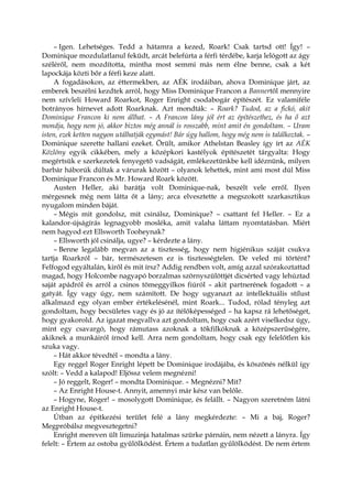 – Igen. Lehetséges. Tedd a hátamra a kezed, Roark! Csak tartsd ott! Így! –
Dominique mozdulatlanul feküdt, arcát belefúrta a férfi térdébe, karja lelógott az ágy
széléről, nem mozdította, mintha most semmi más nem élne benne, csak a két
lapockája közti bőr a férfi keze alatt.
A fogadásokon, az éttermekben, az AÉK irodáiban, ahova Dominique járt, az
emberek beszélni kezdtek arról, hogy Miss Dominique Francon a Bannertől mennyire
nem szívleli Howard Roarkot, Roger Enright csodabogár építészét. Ez valamiféle
botrányos hírnevet adott Roarknak. Azt mondták: – Roark? Tudod, az a fickó, akit
Dominique Francon ki nem állhat. – A Francon lány jól ért az építészethez, és ha ő azt
mondja, hogy nem jó, akkor biztos még annál is rosszabb, mint amit én gondoltam. – Uram
isten, ezek ketten nagyon utálhatják egymást! Bár úgy hallom, hogy még nem is találkoztak. –
Dominique szerette hallani ezeket. Örült, amikor Athelstan Beasley így írt az AÉK
Közlöny egyik cikkében, mely a középkori kastélyok építészetét tárgyalta: Hogy
megértsük e szerkezetek fenyegető vadságát, emlékezetünkbe kell idéznünk, milyen
barbár háborúk dúltak a várurak között – olyanok lehettek, mint ami most dúl Miss
Dominique Francon és Mr. Howard Roark között.
Austen Heller, aki barátja volt Dominique-nak, beszélt vele erről. Ilyen
mérgesnek még nem látta őt a lány; arca elvesztette a megszokott szarkasztikus
nyugalom minden báját.
– Mégis mit gondolsz, mit csinálsz, Dominique? – csattant fel Heller. – Ez a
kalandor-újságírás legnagyobb mosléka, amit valaha láttam nyomtatásban. Miért
nem hagyod ezt Ellsworth Tooheynak?
– Ellsworth jól csinálja, ugye? – kérdezte a lány.
– Benne legalább megvan az a tisztesség, hogy nem higiénikus száját csukva
tartja Roarkról – bár, természetesen ez is tisztességtelen. De veled mi történt?
Felfogod egyáltalán, kiről és mit írsz? Addig rendben volt, amíg azzal szórakoztattad
magad, hogy Holcombe nagyapó borzalmas szörnyszülöttjét dicsérted vagy lehúztad
saját apádról és arról a csinos tömeggyilkos fiúról – akit partnerének fogadott – a
gatyát. Így vagy úgy, nem számított. De hogy ugyanazt az intellektuális stílust
alkalmazd egy olyan ember értékelésénél, mint Roark... Tudod, rólad tényleg azt
gondoltam, hogy becsületes vagy és jó az ítélőképességed – ha kapsz rá lehetőséget,
hogy gyakorold. Az igazat megvallva azt gondoltam, hogy csak azért viselkedsz úgy,
mint egy csavargó, hogy rámutass azoknak a tökfilkóknak a középszerűségére,
akiknek a munkáiról írnod kell. Arra nem gondoltam, hogy csak egy felelőtlen kis
szuka vagy.
– Hát akkor tévedtél – mondta a lány.
Egy reggel Roger Enright lépett be Dominique irodájába, és köszönés nélkül így
szólt: – Vedd a kalapod! Eljössz velem megnézni!
– Jó reggelt, Roger! – mondta Dominique. – Megnézni? Mit?
– Az Enright House-t. Annyit, amennyi már kész van belőle.
– Hogyne, Roger! – mosolygott Dominique, és felállt. – Nagyon szeretném látni
az Enright House-t.
Útban az építkezési terület felé a lány megkérdezte: – Mi a baj, Roger?
Megpróbálsz megvesztegetni?
Enright mereven ült limuzinja hatalmas szürke párnáin, nem nézett a lányra. Így
felelt: – Értem az ostoba gyűlölködést. Értem a tudatlan gyűlölködést. De nem értem
 