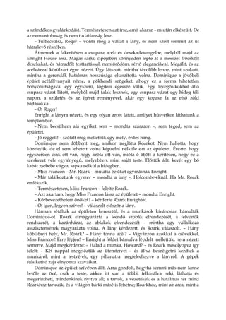 a szándékos gyalázkodást. Természetesen azt írsz, amit akarsz – miután elkészült. De
az nem ostobaság és nem tudatlanság lesz.
– Túlbecsülsz, Roger – vonta meg a vállát a lány, és nem szólt semmit az út
hátralévő részében.
Átmentek a fakerítésen a csupasz acél- és deszkadzsungelbe, melyből majd az
Enright House lesz. Magas sarkú cipőjében könnyedén lépte át a mésszel fröcskölt
deszkákat, és hátradőlt testtartással, nemtörődöm, sértő eleganciával. Megállt, és az
acélvázzal körülzárt égre nézett. Úgy látszott, mintha távolibb lenne, mint szokott,
mintha a gerendák hatalmas hosszúsága eltaszította volna. Dominique a jövőbeli
épület acélállványait nézte, a pökhendi szögeket, ahogy ez a forma hihetetlen
bonyolultságával egy egyszerű, logikus egésszé válik. Egy levegősíkokból álló
csupasz vázat látott, melyből majd falak lesznek, egy csupasz vázat egy hideg téli
napon, a születés és az ígéret reményével, akár egy kopasz fa az első zöld
hajtásokkal.
– Ó, Roger!
Enright a lányra nézett, és egy olyan arcot látott, amilyet húsvétkor láthatunk a
templomban.
– Nem becsültem alá egyiket sem – mondta szárazon -, sem téged, sem az
épületet.
– Jó reggelt! – szólalt meg mellettük egy mély, érdes hang.
Dominique nem döbbent meg, amikor meglátta Roarkot. Nem hallotta, hogy
közeledik, de el sem lehetett volna képzelni nélküle ezt az épületet. Érezte, hogy
egyszerűen csak ott van, hogy azóta ott van, mióta ő átjött a kerítésen, hogy ez a
szerkezet vele egylényegű, mélyebben, mint saját teste. Előttük állt, kezét egy bő
kabát zsebébe vágva, sapka nélkül a hidegben.
– Miss Francon – Mr. Roark – mutatta be őket egymásnak Enright.
– Már találkoztunk egyszer – mondta a lány -, Holcombe-éknál. Ha Mr. Roark
emlékszik.
– Természetesen, Miss Francon – felelte Roark.
– Azt akartam, hogy Miss Francon lássa az épületet – mondta Enright.
– Körbevezethetem önöket? – kérdezte Roark Enrightot.
– Ó, igen, legyen szíves! – válaszolt először a lány.
Hárman sétáltak az épületen keresztül, és a munkások kíváncsian bámulták
Dominique-ot. Roark elmagyarázta a leendő szobák elrendezését, a felvonók
rendszerét, a kazánházat, az ablakok elrendezését – mintha egy vállalkozó
asszisztensének magyarázta volna. A lány kérdezett, és Roark válaszolt. – Hány
köblábnyi hely, Mr. Roark? – Hány tonna acél? – Vigyázzon azokkal a csövekkel,
Miss Francon! Erre lépjen! – Enright a földet bámulva lépdelt mellettük, nem nézett
semerre. Majd megkérdezte: – Halad a munka, Howard? – és Roark mosolyogva így
felelt: – Két nappal megelőztük az ütemtervet – és állva beszélgetni kezdtek a
munkáról, mint a testvérek, egy pillanatra megfeledkezve a lányról. A gépek
fülsiketítő zaja elnyomta szavaikat.
Dominique az épület szívében állt. Arra gondolt, hogyha semmi más nem lenne
belőle az övé, csak a teste, akkor itt van a többi, felkínálva neki, láthatja és
megérintheti, mindenkinek nyitva áll; a tartók, a vezetékek és a hatalmas tér mind
Roarkhoz tartozik, és a világon bárki másé is lehetne; Roarkhoz, mint az arca, mint a
 