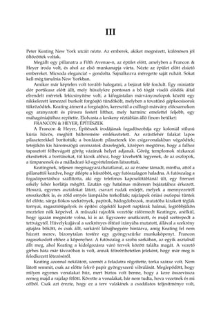 III
Peter Keating New York utcáit nézte. Az emberek, akiket megnézett, különösen jól
öltözöttek voltak.
Megállt egy pillanatra a Fifth Avenue-n, az épület előtt, amelyben a Francon &
Heyer iroda volt, és ahol az első munkanapja várta. Nézte az épület előtt elsiető
embereket. Micsoda elegancia! – gondolta. Sajnálkozva méregette saját ruháit. Sokat
kell még tanulnia New Yorkban.
Amikor már képtelen volt tovább halogatni, a bejárat felé fordult. Egy miniatűr
dór portikusz előtt állt, mely hüvelykre pontosan a bő tógát viselő elődök által
elrendelt méretek lekicsinyítése volt; a kifogástalan márványoszlopok között egy
nikkelezett lemezzel burkolt forgóajtó tündökölt, melyben a tovatűnő gépkocsisorok
tükröződtek. Keating átment a forgóajtón, keresztül a csillogó márvány előcsarnokon
egy aranyozott és pirosra festett lifthez, mely harminc emelettel feljebb, egy
mahagóniajtóhoz repítette. Elolvasta a keskeny réztáblán álló finom betűket:
FRANCON & HEYER, ÉPÍTÉSZEK
A Francon & Heyer, Építészek irodájának fogadószobája egy koloniál stílusú
kúria hűvös, meghitt bálteremére emlékeztetett. Az ezüstfehér falakat lapos
pilaszterekkel borították; a bordázott pilaszterek ión csigavonalakban végződtek;
tetejükön kis háromszögű oromzatok díszelegtek, középen megtörve, hogy a falhoz
tapasztott félbevágott görög vázának helyet adjanak. Görög templomok rézkarcai
ékesítették a borításokat, túl kicsik ahhoz, hogy kivehetők legyenek, de az oszlopok,
a timpanonok és a málladozó kő egyértelműen látszottak.
Keatingnek, teljesen megmagyarázhatatlanul, az az érzése támadt, mintha, attól a
pillanattól kezdve, hogy átlépte a küszöböt, egy futószalagon haladna. A futószalag a
fogadóportáshoz szállította, aki egy telefonos kapcsolótáblánál ült, egy firenzei
erkély fehér korlátja mögött. Ezután egy hatalmas műterem bejáratához érkezett.
Hosszú, egyenes asztalokat látott, csavart rudak erdejét, melyek a mennyezetről
ereszkedtek le, és zöld ernyős lámpákba torkolltak; rajzlapok óriási oszlopai tűntek
fel előtte, sárga fiókos szekrények, papírok, bádogdobozok, mutatóba kirakott téglák
tornyai, ragasztótégelyek és építési cégektől kapott naptárak halmai, legtöbbjükön
meztelen nők képeivel. A műszaki rajzolók vezetője ráförmedt Keatingre, anélkül,
hogy igazán megnézte volna, ki is az. Egyszerre unatkozott, és majd szétrepedt a
tettvágytól. Hüvelykujjával a szekrényes öltöző irányába mutatott, állával a szekrény
ajtajára bökött, és csak állt, sarkáról lábujjhegyére hintázva, amíg Keating fel nem
húzott merev, bizonytalan testére egy gyöngyszürke munkaköpenyt. Francon
ragaszkodott ehhez a köpenyhez. A futószalag a szoba sarkában, az egyik asztalnál
állt meg, ahol Keating a kidolgozásra váró tervek között találta magát. A vezető
girhes háta már távozóban is volt, annak félreérthetetlen jeleként, hogy már meg is
feledkezett létezéséről.
Keating azonnal nekilátott, szemét a feladatra rögzítette, torka száraz volt. Nem
látott semmit, csak az előtte fekvő papír gyöngyszerű vibrálását. Meglepődött, hogy
milyen egyenes vonalakat húz, mert biztos volt benne, hogy a keze összevissza
remeg majd a rajzlap fölött. Követte a vonalakat, bár nem tudta, hova vezetnek és mi
célból. Csak azt érezte, hogy ez a terv valakinek a csodálatos teljesítménye volt,
 