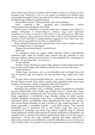 lelke; valami olyan dolog ölt itt alakot, amit ő csinált, és benne az a dolog, ami arra
késztette, hogy létrehozza, a cél és az ok együtt; az ösztönző erő minden egyes
acélvonalban önmagáért beszél; egy emberről, aki ebben a pillanatban az övé, annak
jóvoltából, hogy láthatja és megérti alkotását.
– Fáradt, Miss Francon? – kérdezte Roark a lány arcára pillantva.
– Nem – válaszolt a lány -, egyáltalán nem. Gondolkodtam – milyen
szerelvényeket fog itt alkalmazni, Mr. Roark?
Néhány napra rá, Roarknál, az íróasztal szélén ülve az újságot nézte, cikkét és a
sorokat: Ellátogattam az Enright-építkezésre. Kívánom, hogy valami légitámadás
szétbombázza ezt a házat, és eltüntesse a föld színéről. Az egy méltó vég lenne. Sokkal jobb,
mintsem végignézni, ahogy megöregszik, bekormosodik, és lakói családi fényképekkel, koszos
zoknikkal, cocktail shakerekkel és grapefruithéjakkal meggyalázzák. Nincs olyan ember New
Yorkban, akinek megengedhetnék, hogy ebben az épületben lakjon.
Roark odalépett Dominique-hoz, egészen közel hozzá, lábát a térdéhez nyomta.
A lány az újságot nézte, és mosolygott.
– Teljesen összezavartad Rogert – mondta Roark.
– Elolvasta?
– Az irodájában voltam ma reggel, amikor elolvasta. Először mindenfélének
elmondott téged. Majd azt mondta, hogy várjunk csak egy pillanatot, és újra
elolvasta, felnézett, teljesen összezavarodva, de már egyáltalán nem volt mérges, és
így szólt: – Ha így olvasod akkor... de másrészről...
– És mit mondtál?
– Semmit. Tudod, Dominique, nagyon hálás vagyok, de mikor hagyod már abba,
hogy ennyire dicsérj? Még valaki másnak is feltűnik. És az nem tetszene neked.
– Valaki másnak is?
– Tudod, hogy észrevettem, már az első cikkedből, amit az Enright House-ról
írtál. Te akartad, hogy észrevegyem. De nem gondolod, hogy valaki más is átlát
rajta?
– De igen. Akkor viszont rosszabb hatása lesz – rád nézve -, mintha nem értenék.
Kevésbé fognak szeretni. Nem tudom azonban, hogy egyáltalán kinek fontos, hogy
megértse. Ha csak nem... Roark, mit gondolsz Ellsworth Tooheyról?
– Te jó ég, minek kellene Ellsworth Tooheyra gondolnom?
Dominique-nak tetszettek azok az alkalmak, amikor összetalálkozott Roarkkal
egy-egy összejövetelen, ahova Heller vagy Enright hozta el. Tetszett neki, ahogy
Roark udvariasan és személytelenül Miss Franconnak szólítja. Élvezte a háziasszony
ideges aggodalmát és erőfeszítését, hogy elkerülje, nehogy ők ketten egymás
közelébe kerüljenek. Dominique tudta, hogy a körülöttük lévő emberek valami
robbanástól félnek, a gyűlölködés valami megdöbbentő jelét várják, ami nem jön.
Nem kereste Roark társaságát, de nem is kerülte őt. Úgy szóltak egymáshoz – ha
éppen ugyanabba a társaságba kerültek -, mint bárki máshoz. Nem igényelt
erőfeszítést; igaz és helyénvaló volt; és ettől minden annak tűnt, még ez az
összejövetel is. Dominique úgy érezte, hogy teljesen megfelelő, hogy az emberek
között idegennek mutatkozzanak egymással szemben; idegennek és ellenségnek. Azt
gondolta, ezek az emberek sok mindenre gondolhatnak, hogy ő és én kik vagyunk
egymásnak – kivéve arra, akik valójában vagyunk. Így jobban emlékezett a
pillanatokra, melyeket nem érinthettek az emberek pillantásai, szavai, sőt még csak
nem is tudtak róluk. Arra gondolt, itt nincs léte kapcsolatuknak, pusztán bennem és
 