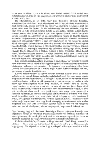 benne van. Itt jobban érezte a birtoklást, mint bárhol máshol. Sehol máshol nem
birtokolta annyira, mint itt egy idegenekkel teli teremben, amikor csak ritkán nézett
arrafelé, ahol ő volt.
Ha odapillantott, és azt látta, hogy üres, közömbös arcokkal beszélget,
érdektelenül elfordult; ha az arcok ellenségesek voltak, egy pillanatig örömmel nézte
őket; mérges lett, amikor észrevett egy mosolyt, a melegség és helyeslés jelét egy
arcon, ami a férfi felé fordult. Ez nem féltékenység volt; nem érdekelte, hogy női
vagy férfi arc volt; szemtelenségnek tartotta az elfogadást. Különös dolgok tudták
kínozni; az utca, ahol Roark lakott, a kapu előtti lépcső, az autók, melyek a háztömb
sarkán fordultak be. Különösen az autókat vette rossz néven; azt kívánta, bárcsak
arra tudná kényszeríteni őket, hogy átmenjenek a másik utcába. Ránézett a szomszéd
kapu előtt álló szemetesvödörre, és azon töprengett, vajon ott volt-e akkor is, amikor
Roark ma reggel az irodába indult, elhaladt-e mellette, és észrevette-e az összegyűrt
cigarettadobozt a tetején. Egyszer, a ház előcsarnokában látott egy férfit, aki éppen a
liftből szállt ki; Dominique megrémült egy pillanatra; mindig úgy érezte, mintha
egyedül Roark lakna ebben a házban. Amikor a kicsi, önműködő liftben haladt
felfelé, nekitámaszkodott a falnak, két karját összefonta melle előtt, kezével vállát
ölelte, és úgy érezte, hogy olyan meghittség és bizalom árad szét benne, mintha egy
zuhanyfülkében állna a meleg vízsugarak alatt.
Erre gondolt, miközben valami úriember a legújabb Broadway-előadásról beszélt
neki, miközben Roark a szoba másik végében egy koktélt szürcsölgetett, miközben a
háziasszony valakinek ezt suttogta: – Ó, istenem, nem gondoltam volna, hogy
Gordon elhozza Dominique-ot – tudom, hogy Austen borzasztó mérges lesz rám,
mert, tudod a barátja, Roark is itt van.
Később, keresztbe fekve az ágyon, lehunyt szemmel, kipirult arccal és nedves
ajakkal, szinte megfeledkezve azokról a szabályokról, melyeket saját maga hozott,
megfeledkezve szavai értelméről, azt suttogta: – Roark, láttam azt az embert, aki ma
veled beszélgetett odakint, és rád mosolygott, az ostoba, mennyire ostoba, a múlt
héten egy komikuspárost nézett meg moziban, és tetszett neki az előadás.
Legszívesebben azt mondtam volna neki: Ne nézz rá, nem lesz jogod, hogy bármi
másra tekints ezután, ne szeresd, utálnod kell majd mindenki mást a világon, ez erről
szól, te átkozott idióta, egyik vagy másik, együtt nem megy, nem ugyanazzal a
szemmel, ne nézz rá, ne szeresd, ne helyeselj, ezt akartam neki mondani. Nem bírlak
téged és a többit együtt látni, nem bírom, bármi is legyen az, csak távolítson el
onnan, a világukból, mindannyiuktól, bármi is legyen az, Roark... – Dominique nem
hallotta saját szavait, nem látta, hogy Roark mosolyog, nem vette észre arcán a teljes
megértést, csak arcát látta az övé fölött egészen közel, és nem volt mit rejtegetnie
előle, nem volt mit elhallgatnia, minden megengedett, megválaszolt és kerek volt.
Peter Keating meg volt döbbenve. Dominique hirtelen rajongása karrierje iránt
kápráztató, hízelgő és rendkívüli módon jövedelmező volt számára; mindenki ezt
mondogatta neki; de voltak pillanatok, amikor nem érezte magát elkápráztatva, és
nem tűnt hízelgőnek a dolog; kényelmetlen érzések kerítették hatalmukba.
Próbálta elkerülni Guy Francont. – Hogy csináltad, Peter? Hogy csináltad? –
kérdezte. – Biztos meg van őrülve érted! Ki gondolta volna, pont Dominique-ról,
hogy így fog...? És ki gondolta volna, hogy erre képes? Milliomost csinálhatott volna
 