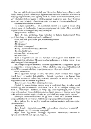 Egy nap, véletlenül, összefutottak egy étteremben. Látta, hogy a lány egyedül
ebédel, és megragadta a lehetőséget. Egyenesen odasétált az asztalához, elhatározva,
hogy úgy fog viselkedni, mint egy régi barát, aki semmi másra nem emlékszik, csak a
lány hihetetlen jótékonyságára. Jó néhány ragyogó megjegyzés után – hogy ő milyen
szerencsés – megkérdezte: – Dominique, miért nem akarsz velem soha találkozni?
– Miért kellene veled találkoznom?
– Te jóságos atyaúristen!... – ez akaratlanul csúszott ki a száján, a hosszú ideig
elfojtott harag túl éles hangján, és gyorsan mosolyogva kijavította: – Nem gondolod,
hogy tartozol a lehetőséggel, hogy megköszönjem?
– Megköszönted. Sokszor.
– Igen, de nem gondoltad, hogy kettesben is kellene találkoznunk? Nem
gondoltad, hogy egy kissé meg leszek... döbbenve?
– Nem, erre nem gondoltam. Igen, valóban meg lehetsz.
– Hát akkor?
– Mi hát akkor?
– Miről szól ez az egész?
– Eddig... ötvenezer dollárról, azt hiszem.
– Rosszindulatú vagy.
– Akarod, hogy abbahagyjam?
– Ó, nem! Nem a...
– Nem a megbízásokról van szó. Rendben. Nem hagyom abba. Látod? Miről
beszélgethetnénk mi ketten? Megteszek neked dolgokat, és te örülsz ennek – tehát
tökéletes egyetértésben vagyunk.
– Mulatságos dolgokat mondasz! Tökéletes egyetértésben. Ez egyszerre egyfajta
szószaporítás és szűkszavúság, ugye? Miben lehetnénk még az adott körülmények
között? Ugye nem várod tőlem, hogy tiltakozzam az ellen, amit csinálsz?
– Nem, nem várom.
– De az egyetértés nem jó szó arra, amit érzek. Olyan szörnyen hálás vagyok
neked, hogy egyszerűen beleszédülök – hanyatt vágódtam -, ne hagyd, hogy
elveszítsem az eszem – tudom, hogy azt nem szereted -, de annyira hálás vagyok,
hogy nem tudom, mit kezdjek magammal.
– Rendben van, Peter. Most már megköszönted.
– Tudod, én sosem áltattam magam azzal a gondolattal, hogy te sokra tartod,
érdekel vagy akár észreveszed a munkámat. Erre te... Ez az, ami ilyen boldoggá tesz
most és... Dominique – kérdezte, és hangja egy kissé megremegett, mert a kérdés
olyan volt, mint egy hosszú és titkos zsinóron húzott kampó, és Keating tudta, hogy
ez kényelmetlen érzései magja -, tényleg azt gondolod, hogy nagy építész vagyok?
Dominique lassan elmosolyodott, és így szólt: – Peter, ha az emberek hallanák,
ahogy ezt kérdezed, nevetnének. Különösen, hogy ezt pont tőlem kérdezed.
– Igen, tudom, de... de tényleg komolyan gondolod azokat a dolgokat, amiket
rólam mondasz?
– Működnek.
– Igen, de ezért választottál engem? Mert azt gondolod rólam, hogy jó vagyok?
– Igen kapós vagy. Ez nem elég bizonyíték?
– Igen... Nem... Úgy értem... másképp... úgy értem... Dominique, szeretném, ha
egyszer kimondanád, csak egyszer, hogy én...
 