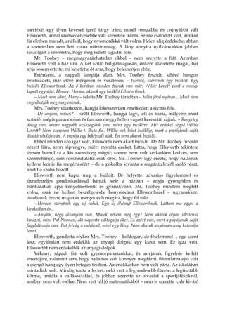 mértékét egy ilyen keveset ígérő tárgy iránt; minél rosszabbá és csúnyábbá vált
Ellsworth, annál szenvedélyesebbé vált szeretete iránta. Szinte csalódott volt, amikor
fia életben maradt, anélkül, hogy nyomorékká vált volna. Helen alig érdekelte; abban
a szeretetben nem lett volna mártíromság. A lány annyira nyilvánvalóan jobban
rászolgált a szeretetre, hogy meg kellett tagadni tőle.
Mr. Toohey – megmagyarázhatatlan okból – nem szerette a fiát. Azonban
Ellsworth volt a ház ura. A két szülő hallgatólagosan, önként alávetette magát, bár
apja sosem értette, mi késztette őt arra, hogy belemenjen ebbe.
Esténként, a nappali lámpája alatt, Mrs. Toohey feszült, kihívó hangon
belekezdett, már előre mérgesen és vesztesen: – Horace, szeretnék egy biciklit. Egy
biciklit Ellsworthnek. Az ő korában minden fiúnak van már, Willie Lovett pont a minap
kapott egy újat, Horace. Horace, akarok egy biciklit Ellsworthnek!
– Most nem lehet, Mary – felelte Mr. Toohey fáradtan -, talán jövő nyáron... Most nem
engedhetjük meg magunknak.
Mrs. Toohey vitatkozott, hangja lökésszerűen emelkedett a sivítás felé.
– De anyám, minek? – szólt Ellsworth, hangja lágy, telt és tiszta, mélyebb, mint
szüleié, mégis parancsolón és furcsán meggyőzően vágott keresztül rajtuk. – Rengeteg
dolog van, amire nagyobb szükségünk van, mint egy biciklire. Mit érdekel téged Willie
Lovett? Nem szeretem Willie-t. Buta fiú. Willie-nek lehet biciklije, mert a papájának saját
divatáruboltja van. A papája egy beképzelt alak. Én nem akarok biciklit.
Ebből minden szó igaz volt, Ellsworth nem akart biciklit. De Mr. Toohey furcsán
nézett fiára, azon töprengve, miért mondta ezeket. Látta, hogy Ellsworth tekintete
üresen bámul rá a kis szemüveg mögül; szeme nem volt kérkedően kedves, sem
szemrehányó, sem rosszindulatú: csak üres. Mr. Toohey úgy érezte, hogy hálásnak
kellene lennie fia megértéséért – de a pokolba kívánta a magánüzletről szóló részt,
amit fia szóba hozott.
Ellsworth nem kapta meg a biciklit. De helyette udvarias figyelemmel és
tiszteletteljes gondoskodással bántak vele a házban – anyja gyöngéden és
bűntudattal, apja kényelmetlenül és gyanakvóan. Mr. Toohey mindent megtett
volna, csak ne kelljen beszélgetésbe bonyolódnia Ellsworthszel – ugyanakkor,
ostobának érezte magát és mérges volt magára, hogy fél tőle.
– Horace, szeretnék egy új ruhát. Egy új öltönyt Ellsworthnek. Láttam ma egyet a
kirakatban és...
– Anyám, négy öltönyöm van. Minek nekem még egy? Nem akarok olyan idétlenül
kinézni, mint Pat Noonan, aki naponta váltogatja őket. Ez azért van, mert a papájának saját
fagylaltozója van. Pat felvág a ruháival, mint egy lány. Nem akarok anyámasszony katonája
lenni.
Ellsworth, gondolta olykor Mrs. Toohey – boldogan, de félelemmel -, egy szent
lesz; egyáltalán nem érdeklik az anyagi dolgok; egy kicsit sem. Ez igaz volt.
Ellswortht nem érdekelték az anyagi dolgok.
Vékony, sápadt fiú volt gyomorpanaszokkal, és anyjának figyelnie kellett
étrendjére, valamint arra, hogy hajlamos volt könnyen megfázni. Bámulatba ejtő volt
a csengő hang egy ilyen beteges testben. Az énekkarban nem volt párja. Az iskolában
mintadiák volt. Mindig tudta a leckét, neki volt a legrendesebb füzete, a legtisztább
körme, imádta a vallásoktatást, és jobban szerette az olvasást a sportjátékoknál,
amiben nem volt esélye. Nem volt túl jó matematikából – nem is szerette -, de kiváló
 