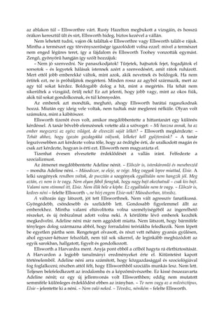 az ablakon túl – Ellsworthre várt. Rusty Hazelton megbukott a vizsgáin, és hosszú
órákon keresztül ült és sírt, Ellsworth hideg, biztos kezével a vállán.
Nem lehetett tudni, vajon ők találtak-e Ellsworthre vagy Ellsworth talált-e rájuk.
Mintha a természet egy törvényszerűsége igazolódott volna ezzel: mivel a természet
nem enged légüres teret, így a fájdalom és Ellsworth Toohey vonzották egymást.
Zengő, gyönyörű hangján így szólt hozzájuk:
– Nem jó szenvedni. Ne panaszkodjatok! Tűrjetek, hajtsatok fejet, fogadjátok el
sorsotok – és legyetek hálásak istennek azért a szenvedésért, amit rátok ruházott.
Mert ettől jobb emberekké váltok, mint azok, akik nevetnek és boldogok. Ha nem
értitek ezt, ne is próbáljátok megérteni. Minden rossz az agyból származik, mert az
agy túl sokat kérdez. Boldogabb dolog a hit, mint a megértés. Ha tehát nem
sikerültek a vizsgáid, örülj neki! Ez azt jelenti, hogy jobb vagy, mint az okos fiúk,
akik túl sokat gondolkoznak, és túl könnyedén.
Az emberek azt mondták, megható, ahogy Ellsworth barátai ragaszkodnak
hozzá. Miután egy ideig vele voltak, nem tudtak már meglenni nélküle. Olyan volt
számukra, mint a kábítószer.
Ellsworth tizenöt éves volt, amikor megdöbbentette a hittantanárt egy különös
kérdéssel. A tanár bővebb elemzésnek vetette alá a szöveget: – Mi haszna annak, ha az
ember megszerzi az egész világot, de elveszíti saját lelkét? – Ellsworth megkérdezte: –
Tehát ahhoz, hogy igazán gazdagokká váljunk, lelkeket kell gyűjtenünk? – A tanár
legszívesebben azt kérdezte volna tőle, hogy az ördögbe érti, de uralkodott magán és
csak azt kérdezte, hogyan is érti ezt. Ellsworth nem magyarázta el.
Tizenhat évesen elvesztette érdeklődését a vallás iránt. Felfedezte a
szocializmust.
Az átmenet megdöbbentette Adeline nénit. – Először is, istenkáromló és mesebeszéd
– mondta Adeline néni. – Másodszor, se eleje, se vége. Meg vagyok lepve miattad, Elsie. A
lelki szegények rendben voltak, de pusztán a szegények egyáltalán nem hangzik jól. Meg
aztán, ez nem is te vagy. Nem olyan fából faragtak, hogy nagy bajt okozhatnál – csak kis bajt.
Valami nem stimmel itt, Elsie. Nem illik bele a képbe. Ez egyáltalán nem te vagy. – Először is,
kedves néni – felelte Ellsworth -, ne hívj engem Elsie-nek! Másodsorban, tévedsz.
A változás úgy látszott, jót tett Ellsworthnek. Nem vált agresszív fanatikussá.
Gyöngédebb, csöndesebb és szelídebb lett. Gondosabb figyelemmel állt az
emberekhez. Mintha valami eltávolította volna személyiségéből az ingerelhető
részeket, és új önbizalmat adott volna neki. A körülötte lévő emberek kezdték
megkedvelni. Adeline néni már nem aggódott miatta. Nem látszott, hogy bármiféle
tényleges dolog származna abból, hogy forradalmi teóriákba feledkezik. Nem lépett
be egyetlen pártba sem. Rengeteget olvasott, és részt vett néhány gyanús gyűlésen,
ahol egyszer-kétszer felszólalt, nem túl sok sikerrel, de leginkább meghúzódott az
egyik sarokban, hallgatott, figyelt és gondolkozott.
Ellsworth a Harvardra ment. Anyja pont ebből a célból hagyta rá életbiztosítását.
A Harvardon a legjobb tanulmányi eredményeket érte el. Kitüntetést kapott
történelemből. Adeline néni arra számított, hogy közgazdasággal és szociológiával
fog foglalkozni; részben attól félt, hogy Ellsworthből szociális munkás lesz. Nem lett.
Teljesen belefeledkezett az irodalomba és a képzőművészetbe. Ez kissé összezavarta
Adeline nénit; ez egy új jellemvonás volt Ellsworthben; eddig nem mutatott
semmiféle különleges érdeklődést ebben az irányban. – Te nem vagy az a művésztípus,
Elsie – jelentette ki a néni. – Nem való neked. – Tévedsz, nénikém – felelte Ellsworth.
 