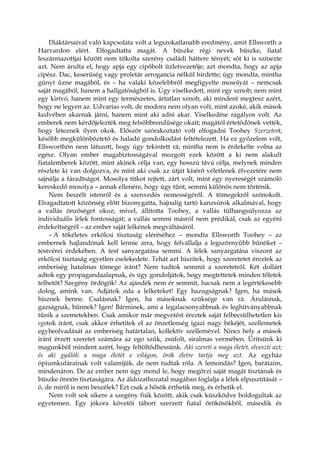 Diáktársaival való kapcsolata volt a legszokatlanabb eredmény, amit Ellsworth a
Harvardon elért. Elfogadtatta magát. A büszke régi nevek büszke, fiatal
leszármazottjai között nem titkolta szerény családi háttere tényét; sőt ki is színezte
azt. Nem árulta el, hogy apja egy cipőbolt üzletvezetője; azt mondta, hogy az apja
cipész. Dac, keserűség vagy proletár arrogancia nélkül hirdette; úgy mondta, mintha
gúnyt űzne magából, és – ha valaki közelebbről megfigyelte mosolyát – nemcsak
saját magából, hanem a hallgatóságból is. Úgy viselkedett, mint egy sznob; nem mint
egy kirívó, hanem mint egy természetes, ártatlan sznob, aki mindent megtesz azért,
hogy ne legyen az. Udvarias volt, de modora nem olyan volt, mint azoké, akik mások
kedvében akarnak járni, hanem mint aki adni akar. Viselkedése ragályos volt. Az
emberek nem kérdőjelezték meg felsőbbrendűsége okait; magától értetődőnek vették,
hogy léteznek ilyen okok. Először szórakoztató volt elfogadni Toohey Szerzetest;
később megkülönböztető és haladó gondolkodást feltételezett. Ha ez győzelem volt,
Ellsworthön nem látszott, hogy úgy tekintett rá; mintha nem is érdekelte volna az
egész. Olyan ember magabiztosságával mozgott ezek között a ki nem alakult
fiatalemberek között, mint akinek célja van, egy hosszú távú célja, melynek minden
részlete ki van dolgozva, és mint aki csak az útját kísérő véletlenek élvezetére nem
sajnálja a fáradtságot. Mosolya titkot rejtett, zárt volt, mint egy nyereségét számoló
kereskedő mosolya – annak ellenére, hogy úgy tűnt, semmi különös nem történik.
Nem beszélt istenről és a szenvedés nemességéről. A tömegekről szónokolt.
Elragadtatott közönség előtt bizonygatta, hajnalig tartó kanzsúrok alkalmával, hogy
a vallás önzőséget okoz; mivel, állította Toohey, a vallás túlhangsúlyozza az
individuális lélek fontosságát; a vallás semmi másról nem prédikál, csak az egyéni
érdekeltségről – az ember saját lelkének megváltásáról.
– A tökéletes erkölcsi tisztaság eléréséhez – mondta Ellsworth Toohey – az
embernek hajlandónak kell lennie arra, hogy felvállalja a legszörnyűbb bűnöket –
testvérei érdekében. A test sanyargatása semmi. A lélek sanyargatása viszont az
erkölcsi tisztaság egyetlen cselekedete. Tehát azt hiszitek, hogy szeretetet éreztek az
emberiség hatalmas tömege iránt? Nem tudtok semmit a szeretetről. Két dollárt
adtok egy propagandaalapnak, és úgy gondoljátok, hogy megtettetek minden tőletek
telhetőt? Szegény ördögök! Az ajándék nem ér semmit, hacsak nem a legértékesebb
dolog, amink van. Adjátok oda a lelketeket! Egy hazugságnak? Igen, ha mások
hisznek benne. Csalásnak? Igen, ha másoknak szüksége van rá. Árulásnak,
gazságnak, bűnnek? Igen! Bárminek, ami a legalacsonyabbnak és leghitványabbnak
tűnik a szemetekben. Csak amikor már megvetést éreztek saját felbecsülhetetlen kis
egotok iránt, csak akkor érhetitek el az önzetlenség igazi nagy békéjét, szellemetek
egybeolvadását az emberiség határtalan, kollektív szellemével. Nincs hely a mások
iránt érzett szeretet számára az ego szűk, zsúfolt, siralmas vermében. Ürítsünk ki
magunkból mindent azért, hogy feltöltődhessünk. Aki szereti a maga életét, elveszti azt;
és aki gyűlöli a maga életét e világon, örök életre tartja meg azt. Az egyház
ópiumkufárainak volt valamijük, de nem tudtak róla. A lemondás? Igen, barátaim,
mindenáron. De az ember nem úgy mond le, hogy megőrzi saját magát tisztának és
büszke önnön tisztaságára. Az áldozathozatal magában foglalja a lélek elpusztítását –
ó, de miről is nem beszélek? Ezt csak a hősök érthetik meg, és érhetik el.
Nem volt sok sikere a szegény fiúk között, akik csak küszködve boldogultak az
egyetemen. Egy jókora követői tábort szerzett fiatal örökösökből, második és
 