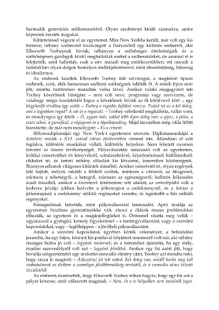 harmadik generációs milliomosokból. Olyan eredményt kínált számukra, amire
képesnek érezték magukat.
Kitüntetéssel végezte el az egyetemet. Mire New Yorkba került, már volt egy kis
hírneve; néhány szóbeszéd kiszivárgott a Harvardról egy különös emberről, akit
Ellsworth Tooheynak hívtak; néhányan a szélsőséges értelmiségiek és a
szélsőségesen gazdagok közül meghallották ezeket a szóbeszédeket, de azonnal el is
felejtették, amit hallottak, csak a név maradt meg emlékezetükben; ott maradt a
tudatukban olyan dolgok homályos mellékjelentésével, mint éleselméjűség, bátorság
és idealizmus.
Az emberek kezdtek Ellsworth Toohey felé szivárogni; a megfelelő típusú
emberek, azok, akik hamarosan szellemi szükségnek találták őt. A másik típus nem
jött; mintha ösztönösen maradtak volna távol. Amikor valaki megjegyzést tett
Toohey követőinek hűségére – nem volt neve, programja vagy szervezete, de
valahogy mégis kezdetektől fogva a követőinek hívták az őt körülvevő kört -, egy
irigykedő riválisa így szólt: – Toohey a ragadós fajtákat vonzza. Tudod mi az a két dolog,
ami a legjobban ragad? A sár és a ragasztó. – Toohey véletlenül meghallotta, vállat vont,
és mosolyogva így felelt: – Ó, ugyan már, sokkal több ilyen dolog van: a gipsz, a pióca, a
vizes zokni, a gumifűző, a rágógumi és a tápiókapuding. Majd távozóban még válla fölött
hozzátette, de már nem mosolygott: – És a cement.
Bölcsészdiplomáját egy New York-i egyetemen szerezte. Diplomamunkáját a
Kollektív minták a XVI. század városi építészetében címmel írta. Állandóan el volt
foglalva, különféle munkákat vállalt, különféle helyeken. Nem lehetett nyomon
követni az összes tevékenységét. Pályaválasztási tanácsadó volt az egyetemen,
kritikai ismertetőket írt könyvekről, színdarabokról, képzőművészeti kiállításokról,
cikkeket írt, és tartott néhány előadást kis létszámú, ismeretlen közönségnek.
Bizonyos célzatok világosan kitűntek írásaiból. Amikor ismertetőt írt, olyan regények
felé hajlott, melyek inkább a földről szóltak, mintsem a városról, az átlagosról,
mintsem a tehetségről, a betegről, mintsem az egészségesről; különös lelkesedés
áradt írásaiból, amikor a kisemberek történeteire tett utalást; az emberléptékű volt a
kedvenc jelzője; jobban kedvelte a jellemrajzot a cselekménynél, és a leírást a
jellemrajznál; a cselekmény nélküli regényeket szerette, és leginkább a hős nélküli
regényeket.
Kimagaslónak tartották, mint pályaválasztási tanácsadót. Apró irodája az
egyetemen bizalmas gyóntatószékké vált, ahová a diákok összes problémáikat
elhozták, az egyetemi és a magánjellegűeket is. Örömmel vitatta meg velük –
ugyanazzal a gyöngéd, komoly figyelemmel – a tantárgyválasztást, vagy a szerelmi
kapcsolatokat, vagy – legfőképpen – a jövőbeli pályaválasztást.
Amikor a szerelmi kapcsolatok ügyében kérték véleményét, a behódolást
javasolta, ha egy bájos, könnyű kis prédával folytatott románcról volt szó, aki néhány
részeges bulira jó volt – legyünk modernek; és a lemondást ajánlotta, ha egy mély,
érzelmi szenvedélyről volt szó – legyünk felnőttek. Amikor egy fiú azért jött, hogy
bevallja szégyenérzetét egy undorító szexuális élmény után, Toohey azt mondta neki,
hogy rázza le magáról: – Átkozottul jót tett neked. Két dolog van, amitől korán meg kell
szabadulnunk az életben: a személyes felsőbbrendűség érzésétől, és a szexuális aktus túlzott
tiszteletétől.
Az emberek észrevették, hogy Ellsworth Toohey ritkán hagyta, hogy egy fiú azt a
pályát kövesse, amit választott magának. – Nem, én a te helyedben nem tanulnék jogot.
 