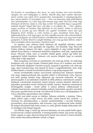 Túl feszülten és szenvedélyesen állsz hozzá. Az ember hivatása iránt érzett hisztérikus
rajongása nem vezet boldogsághoz és sikerhez. Bölcsebb dolog olyan szakmát választani,
amivel szemben meg tudjuk őrizni nyugalmunkat, józanságunkat és tárgyilagosságunkat.
Igen, még ha utáljuk is. Ez józansághoz vezet... – Nem, nem tanácsolom, hogy tovább folytasd
zenei tanulmányaidat. Az a tény, hogy ilyen könnyen megy neked, biztos jele annak, hogy
tehetséged csak felszínes. Éppen az a baj, hogy szereted. Nem gondolod, hogy ez egy gyerekes
indoknak hangzik? Hagyd abba! Igen, még akkor is, ha pokolian fáj... – Nem, sajnálom,
nagyon szeretném azt mondani, hogy egyetértek, de nem tehetem. Amikor az építészetre
gondoltál, az pusztán egy önző választás volt, ugyebár? Gondoltál-e másra saját egód
kielégítésén kívül? Ellenben az ember hivatása az egész társadalmat érintő dolog. A
legfontosabb kérdés az kell, hogy legyen, hol tudsz legjobban hasznára válni embertársaidnak.
Nem arra kell figyelni, mit tudunk kicsikarni a társadalomból, hanem arra, hogy mivel tudjuk
gazdagítani. És amikor felmerül a szolgálat lehetősége, nincs még egy olyan törekvés, melyet a
sebész munkájához lehetne hasonlítani. Gondold át ezeket!
Az egyetem után védencei közül néhányan jól megállták helyüket, mások
sikertelenné váltak. Csak egyikőjük lett öngyilkos. Azt beszélték, hogy Ellsworth
Toohey jótékony hatással volt rájuk – sosem felejtették el: még évekkel később is
eljöttek hozzá kikérni a véleményét különböző dolgokban, írtak neki, ragaszkodtak
hozzá. Olyanok voltak, mint az önindító nélküli gépek, amiket egy külső kéz
segítségével kellett beindítani. Sohasem volt annyira elfoglalt, hogy ne szentelte
volna rájuk a teljes figyelmét.
Élete mozgalmas, nyilvános és személytelen volt, mint egy köztér. Az emberiség
barátjának nem volt igazi barátja. Emberek jöttek hozzá; de ő senkihez sem került
közel. Mindenkit elfogadott. Szeretete aranyló, nyugodt és egyenletes volt, mint egy
nagy, lapos homoksivatag; nem támadt fel benne a megkülönböztetés szele, hogy
dűnéket építsen; a homok mozdulatlanul pihent, a nap pedig magasan állt.
Sovány jövedelméből számos szervezetnek adományozott. Sohasem hallották
róla, hogy magánszemélynek akár egyetlen dollárt is kölcsönadott volna. Egyszer
sem kérte gazdag barátait, hogy segítsenek egy rászoruló embernek; de nagy
pénzösszegeket és javadalmakat eszközölt ki tőlük jótékony intézmények számára:
népházak, szórakoztató központok, bukott leányok számára létesített otthonok és
fogyatékos gyermekek részére létrehozott iskolák számára. Mindezen intézmények
bizottságaiban szolgált – fizetés nélkül. A számos jótékony vállalkozásnak és
radikális kiadványnak, melyeket különféle emberek irányítottak, egyetlen összekötő
láncszeme, egyetlen közös nevezője volt: Ellsworth Toohey neve a levélpapírjukon. Ő
volt az altruizmus egyszemélyes csúcsvállalata.
Nőknek nem jutott szerep az életében. Sohasem érdekelte a nemiség. Titkos,
ritkán feltörő vágya a fiatal, karcsú, telt keblű, ostoba lányok felé vonzotta – a
vihorászó kis pincérlányokhoz, a selypítő manikűrösökhöz, a kevésbé hatékony
gyorsírókhoz, olyan típusúakhoz, akik rózsaszín, vagy orchideaszínű ruhát viseltek,
kis kalapot illesztettek fejük hátsó részére, és szőke göndör fürtjeik kilátszottak elöl.
Az intelligens nők hidegen hagyták.
Azt állította, hogy a család egy burzsoá intézmény; de nem csinált belőle ügyet,
és nem harcolt a szabad szerelemért. A nemiség kérdése untatta. Úgy érezte, túl nagy
hűhót csapnak az egész átkozott dolog körül; holott nem tartozik a fontos kérdések
közé; sokkal súlyosabb problémák vannak a világon.
 