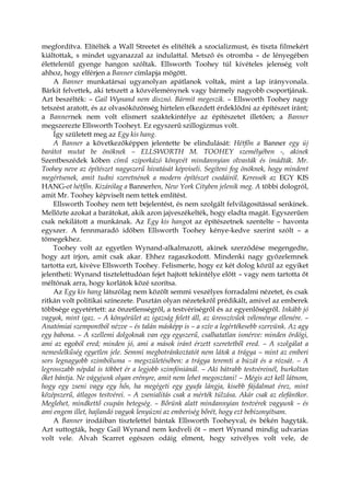 megfordítva. Elítélték a Wall Streetet és elítélték a szocializmust, és tiszta filmekért
kiáltottak, s mindet ugyanazzal az indulattal. Metsző és otromba – de lényegében
élettelenül gyenge hangon szóltak. Ellsworth Toohey túl kivételes jelenség volt
ahhoz, hogy elférjen a Banner címlapja mögött.
A Banner munkatársai ugyanolyan apátlanok voltak, mint a lap irányvonala.
Bárkit felvettek, aki tetszett a közvéleménynek vagy bármely nagyobb csoportjának.
Azt beszélték: – Gail Wynand nem disznó. Bármit megeszik. – Ellsworth Toohey nagy
tetszést aratott, és az olvasóközönség hirtelen elkezdett érdeklődni az építészet iránt;
a Bannernek nem volt elismert szaktekintélye az építészetet illetően; a Banner
megszerezte Ellsworth Tooheyt. Ez egyszerű szillogizmus volt.
Így született meg az Egy kis hang.
A Banner a következőképpen jelentette be elindulását: Hétfőn a Banner egy új
barátot mutat be önöknek – ELLSWORTH M. TOOHEY személyében -, akinek
Szentbeszédek kőben című sziporkázó könyvét mindannyian olvasták és imádták. Mr.
Toohey neve az építészet nagyszerű hivatását képviseli. Segíteni fog önöknek, hogy mindent
megértsenek, amit tudni szeretnének a modern építészet csodáiról. Keressék az EGY KIS
HANG-ot hétfőn. Kizárólag a Bannerben, New York Cityben jelenik meg. A többi dologról,
amit Mr. Toohey képviselt nem tettek említést.
Ellsworth Toohey nem tett bejelentést, és nem szolgált felvilágosítással senkinek.
Mellőzte azokat a barátokat, akik azon jajveszékelték, hogy eladta magát. Egyszerűen
csak nekilátott a munkának. Az Egy kis hangot az építészetnek szentelte – havonta
egyszer. A fennmaradó időben Ellsworth Toohey kénye-kedve szerint szólt – a
tömegekhez.
Toohey volt az egyetlen Wynand-alkalmazott, akinek szerződése megengedte,
hogy azt írjon, amit csak akar. Ehhez ragaszkodott. Mindenki nagy győzelemnek
tartotta ezt, kivéve Ellsworth Toohey. Felismerte, hogy ez két dolog közül az egyiket
jelentheti: Wynand tisztelettudóan fejet hajtott tekintélye előtt – vagy nem tartotta őt
méltónak arra, hogy korlátok közé szorítsa.
Az Egy kis hang látszólag nem közölt semmi veszélyes forradalmi nézetet, és csak
ritkán volt politikai színezete. Pusztán olyan nézetekről prédikált, amivel az emberek
többsége egyetértett: az önzetlenségről, a testvériségről és az egyenlőségről. Inkább jó
vagyok, mint igaz. – A könyörület az igazság felett áll, az üresszívűek véleménye ellenére. –
Anatómiai szempontból nézve – és talán másképp is – a szív a legértékesebb szervünk. Az agy
egy babona. – A szellemi dolgoknak van egy egyszerű, csalhatatlan ismérve: minden ördögi,
ami az egoból ered; minden jó, ami a mások iránt érzett szeretetből ered. – A szolgálat a
nemeslelkűség egyetlen jele. Semmi megbotránkoztatót nem látok a trágya – mint az emberi
sors legnagyobb szimbóluma – megszületésében: a trágya teremti a búzát és a rózsát. – A
legrosszabb népdal is többet ér a legjobb szimfóniánál. – Aki bátrabb testvéreinél, burkoltan
őket bántja. Ne vágyjunk olyan erényre, amit nem lehet megosztani! – Mégis azt kell látnom,
hogy egy zseni vagy egy hős, ha megégeti egy gyufa lángja, kisebb fájdalmat érez, mint
középszerű, átlagos testvérei. – A zsenialitás csak a mérték túlzása. Akár csak az elefántkor.
Meglehet, mindkettő csupán betegség. – Bőrünk alatt mindannyian testvérek vagyunk – és
ami engem illet, hajlandó vagyok lenyúzni az emberiség bőrét, hogy ezt bebizonyítsam.
A Banner irodáiban tisztelettel bántak Ellsworth Tooheyval, és békén hagyták.
Azt suttogták, hogy Gail Wynand nem kedveli őt – mert Wynand mindig udvarias
volt vele. Alvah Scarret egészen odáig elment, hogy szívélyes volt vele, de
 