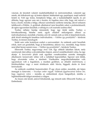 vásznat, de készített valamit madárkalitkákkal és metronómokkal, valamint egy
másik, aki felfedezett egy új festési eljárást: befeketített egy papírlapot, majd radírral
festett rá. Volt egy testes, középkorú hölgy, aki a tudatalattijából rajzolt, és azt
állította, hogy egyszer sem néz a kezére, és fogalma sincs róla, hogy mit művel a
keze; a kezét, mondta a hölgy, elhunyt szerelmese szelleme irányítja, akivel sohasem
találkozott a Földön. A gyűlések alkalmával nem beszéltek sokat a proletariátusról,
de egész egyszerűen lázadtak a valóság és a cél zsarnoki uralma ellen.
Toohey néhány barátja rámutatott, hogy úgy tűnik nekik, Toohey a
következetlenség bűnébe esett; egyik oldalról mélységesen ellenzi az
individualizmust, mondták a barátai, erre itt vannak ezek az írók és képzőművészek,
akik közül mindegyik fanatikus individualista. – Valóban így gondoljátok? – kérdezte
Toohey, és üresen mosolygott.
Senki sem vette komolyan ezeket a szervezeteket. Az emberek azért beszéltek
róluk, mert azt gondolták, hogy jó beszédtéma; akkora vicc, mondták, hogy biztos
nem lehet benne semmi rossz. – Valóban így gondoljátok? – kérdezte Toohey.
Ellsworth Toohey negyvenegy éves volt. Egy előkelő lakásban lakott, mely
szerénynek tűnt ahhoz a jövedelemhez képest, amivel rendelkezhetett volna, ha úgy
akarja. A konzervatív jelzőt csak egyetlen vonatkozásban szerette önmagára
alkalmazni: konzervatív ízlése volt a ruhákkal kapcsolatban. Egyszer sem látták,
hogy elvesztette volna a türelmét. Viselkedése megváltoztathatatlan volt;
ugyanolyan volt a fogadáson, a munkás gyűlésen, az előadói emelvényen, a
fürdőszobában vagy a nemi érintkezés alatt: hűvös, higgadt, derűs és kissé
leereszkedő.
Az emberek csodáltak humorérzékét. Ő egy olyan ember, mondták, aki képes
önmagát is kinevetni. – Veszélyes ember vagyok. Valakinek figyelmeztetnie kellene önt,
hogy vigyázzon velem – mondta az embereknek olyan hangsúllyal, mintha a
leglehetetlenebb dolgot mondaná a világon.
Az összes cím közül, amivel felruházták, egy tetszett neki: Ellsworth Toohey, az
Emberbarát.
 