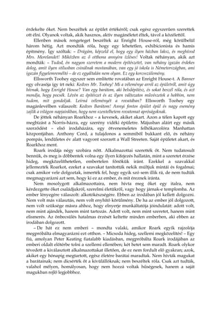 érdekelte őket. Nem beszéltek az épület értékéről; csak egész egyszerűen szerettek
ott élni. Olyanok voltak, akik hasznos, aktív magánéletet éltek, távol a közélettől.
Ellenben mások rengeteget beszéltek az Enright House-ról, még körülbelül
három hétig. Azt mondták róla, hogy egy lehetetlen, exhibicionista és hamis
építmény. Így szóltak: – Drágám, képzeld el, hogy egy ilyen házban laksz, és meghívod
Mrs. Morelandet! Miközben az ő otthona annyira ízléses! Voltak néhányan, akik azt
mondták: – Tudod, én nagyon szeretem a modern építészetet, van néhány igazán érdekes
dolog, amit ilyen stílusban csinálnak mostanában, van egy jó iskola is Németországban, ami
igazán figyelemreméltó – de ez egyáltalán nem olyan. Ez egy korcsszülemény.
Ellsworth Toohey egyszer sem említette rovatában az Enright House-t. A Banner
egy olvasója így írt neki: Kedves Mr. Toohey! Mi a véleménye arról az épületről, amit úgy
hívnak, hogy Enright House? Van egy barátom, aki belsőépítész, és sokat beszél róla, és azt
mondja, hogy pocsék. Lévén az építészet és az ilyen változatos művészetek a hobbim, nem
tudom, mit gondoljak. Leírná véleményét a rovatában? Ellsworth Toohey egy
magánlevélben válaszolt: Kedves Barátom! Annyi fontos épület épül és nagy esemény
zajlik a világon napjainkban, hogy nem szentelhetem rovatomat apróságoknak.
De jöttek néhányan Roarkhoz – a kevesek, akiket akart. Azon a télen kapott egy
megbízást a Norris-házra, egy szerény vidéki épületre. Májusban aláírt egy másik
szerződést – első irodaházára, egy ötvenemeletes felhőkarcolóra Manhattan
központjában. Anthony Cord, a tulajdonos a semmiből bukkant elő, és néhány
pompás, lendületes év alatt vagyont szerzett a Wall Streeten. Saját épületet akart, és
Roarkhoz ment.
Roark irodája négy szobára nőtt. Alkalmazottai szerették őt. Nem tudatosult
bennük, és meg is döbbentek volna egy ilyen kifejezés hallatán, mint a szeretet érzése
hideg, megközelíthetetlen, embertelen főnökük iránt. Ezekkel a szavakkal
jellemezték Roarkot, ezeket a szavakat tanították nekik múltjuk mintái és fogalmai;
csak amikor vele dolgoztak, ismerték fel, hogy egyik szó sem illik rá, de nem tudták
megmagyarázni azt sem, hogy ki ez az ember, és mit éreznek iránta.
Nem mosolygott alkalmazottaira, nem hívta meg őket egy italra, nem
kérdezgette őket családjukról, szerelmi életükről, vagy hogy járnak-e templomba. Az
ember lényegére válaszolt: alkotókészségére. Ebben az irodában jól kellett dolgozni.
Nem volt más választás, nem volt enyhítő körülmény. De ha az ember jól dolgozott,
nem volt szüksége másra ahhoz, hogy elnyerje munkáltatója jóindulatát: adott volt,
nem mint ajándék, hanem mint tartozás. Adott volt, nem mint szeretet, hanem mint
elismerés. Az önbecsülés hatalmas érzését keltette minden emberben, aki ebben az
irodában dolgozott.
– De hát ez nem emberi – mondta valaki, amikor Roark egyik rajzolója
megpróbálta elmagyarázni ezt otthon. – Micsoda hideg, szellemi megközelítés! – Egy
fiú, amolyan Peter Keating fiatalabb kiadásban, megpróbálta Roark irodájában az
emberi oldalt előtérbe tolni a szellemi ellenében; két hetet sem maradt. Roark olykor
tévedett a kiválasztott alkalmazottakat illetően, de ez nem fordult elő gyakran; azok,
akiket egy hónapig megtartott, egész életére barátai maradtak. Nem hívták magukat
a barátainak; nem dicsérték őt a kívülállóknak; nem beszéltek róla. Csak azt tudták,
valahol mélyen, homályosan, hogy nem hozzá voltak hűségesek, hanem a saját
magukban rejlő legjobbhoz.
 