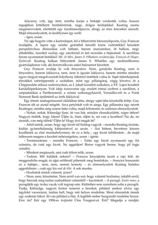 Alacsony volt, úgy tűnt, mintha karjai a bokáját verdesték volna; hosszú
ingujjában kötélként himbálództak, nagy, dolgos kézfejekkel. Keating szeme
megmerevedett, elsötétült egy tizedmásodpercre, ahogy az üres lencsékre meredt.
Majd elmosolyodott, és kedélyesen így szólt:
– Igen, uram.
Tíz ujja hegyén vitte a kartonlapot, fel a bíborvörös bársonylépcsőn, Guy Francon
irodájába. A lapon egy szürke gránitból készült kúria vízfestékkel készített
perspektivikus ábrázolása volt látható, három manzárdsor, öt balkon, négy
ablakfülke, tizenkét oszlop, egy zászlórúd és két oroszlán a bejáratnál. A sarokban
finom nyomtatott betűkkel: Mr. & Mrs. James S. Whatters rezidenciája. Francon & Heyer,
Építészek. Keating halkan füttyentett: James S. Whattles egy multimilliomos
gyártulajdonos volt, aki borotválkozás utáni balzsamot készített.
Guy Francon irodája ki volt fényesítve. Nem, gondolta Keating, nem is
fényesítve, hanem lakkozva; nem, nem is igazán lakkozva, hanem mintha minden
egyes tárgyat megolvasztott folyékony tükörrel öntöttek volna le. Saját tükörképének
töredékei szétröppentek a szobában, mint egy pillangóraj, végig követve őt a
Chippendale stílusú szekrényeken, az I. Jakab korabeli székeken, a XV. Lajos korabeli
kandallópárkányon. Volt ideje észrevenni egy eredeti római szobrot a sarokban, a
szépiafotókat a Parthenonról, a reimsi székesegyházról, Versailles-ról és a Frink
Nemzeti Bank épületéről az örök fáklyával.
Egy tömör mahagóniasztal oldalában látta, ahogy saját lába közeledik feléje. Guy
Francon ült az asztal mögött. Arca petyhüdt volt és sárga. Egy pillanatra úgy nézett
Keatingre, mintha még sosem látta volna, majd felismerte, és szélesen elmosolyodott.
– Nohát, nohát, Kittredge fiam, itt van hát, minden elrendeződött, végre itthon!
Nagyon örülök, hogy látom! Üljön le, fiam, üljön le, mi van a kezében? No de, ne
siessük, van még időnk! Üljön le! Hogy érzi magát itt?
– Attól tartok, uram, hogy egy kicsit túl boldog vagyok – mondta Keating őszinte,
kisfiús gyámoltalanság kifejezésével az arcán. – Azt hittem, bevetésre készen
kezdhetek az első munkahelyemen, de ez a hely... egy kicsit kibillentett... de majd
túlteszem magam a kezdeti nehézségeken, uram – ígérte.
– Természetesen – mondta Francon. – Talán egy kicsit nyomasztó egy fiú
számára, de csak egy kicsit. Ne aggódjon! Biztos vagyok benne, hogy jól fogja
csinálni.
– Mindent megteszek, ami csak tőlem telik, uram.
– Tudom. Mit küldtek nekem? – Francon kinyújtotta kezét a rajz felé, de
meggondolta magát, és ujjai erőtlenül pihentek meg homlokán. – Annyira bosszantó
ez a fejfájás... nem, nem, semmi komoly – és elmosolyodott Keating hirtelen
aggodalmán -, csak egy kis mal de tête. A sok munka.
– Hozhatok önnek valamit, uram?
– Nem, nem, köszönöm. Nem arról van szó, hogy valamit hozhatna, inkább arról,
hogy bárcsak meg tudna szabadítani valamitől! – kacsintott. – A pezsgő. Entre nous, a
pezsgőjük egy ócska vacak volt tegnap este. Különben sem szerettem soha a pezsgőt.
Tudja, Kittredge, nagyon fontos ismerni a borokat, például amikor elvisz egy
ügyfelet vacsorázni, tudnia kell, hogy mit helyes rendelnie. Most elmondok önnek
egy szakmai titkot. Itt van például a fürj. A legtöbb ember burgundit rendelne hozzá.
Erre ön? Kér egy 1904-es évjáratú Clos Vougeot-ot. Érti? Megadja a módját.
 