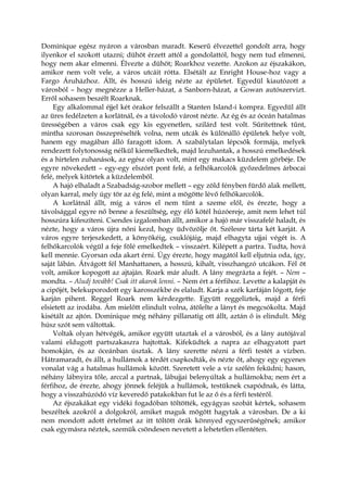Dominique egész nyáron a városban maradt. Keserű élvezettel gondolt arra, hogy
ilyenkor el szokott utazni; dühöt érzett attól a gondolattól, hogy nem tud elmenni,
hogy nem akar elmenni. Élvezte a dühöt; Roarkhoz vezette. Azokon az éjszakákon,
amikor nem volt vele, a város utcáit rótta. Elsétált az Enright House-hoz vagy a
Fargo Áruházhoz. Állt, és hosszú ideig nézte az épületet. Egyedül kiautózott a
városból – hogy megnézze a Heller-házat, a Sanborn-házat, a Gowan autószervizt.
Erről sohasem beszélt Roarknak.
Egy alkalommal éjjel két órakor felszállt a Stanten Island-i kompra. Egyedül állt
az üres fedélzeten a korlátnál, és a távolodó várost nézte. Az ég és az óceán hatalmas
ürességében a város csak egy kis egyenetlen, szilárd test volt. Sűrítettnek tűnt,
mintha szorosan összepréselték volna, nem utcák és különálló épületek helye volt,
hanem egy magában álló faragott idom. A szabálytalan lépcsők formája, melyek
rendezett folytonosság nélkül kiemelkedtek, majd lezuhantak, a hosszú emelkedések
és a hirtelen zuhanások, az egész olyan volt, mint egy makacs küzdelem görbéje. De
egyre növekedett – egy-egy elszórt pont felé, a felhőkarcolók győzedelmes árbocai
felé, melyek kitörtek a küzdelemből.
A hajó elhaladt a Szabadság-szobor mellett – egy zöld fényben fürdő alak mellett,
olyan karral, mely úgy tör az ég felé, mint a mögötte lévő felhőkarcolók.
A korlátnál állt, míg a város el nem tűnt a szeme elől, és érezte, hogy a
távolsággal egyre nő benne a feszültség, egy élő kötél húzóereje, amit nem lehet túl
hosszúra kifeszíteni. Csendes izgalomban állt, amikor a hajó már visszafelé haladt, és
nézte, hogy a város újra nőni kezd, hogy üdvözölje őt. Szélesre tárta két karját. A
város egyre terjeszkedett, a könyökéig, csuklójáig, majd elhagyta ujjai végét is. A
felhőkarcolók végül a feje fölé emelkedtek – visszaért. Kilépett a partra. Tudta, hová
kell mennie. Gyorsan oda akart érni. Úgy érezte, hogy magától kell eljutnia oda, így,
saját lábán. Átvágott fél Manhattanen, a hosszú, kihalt, visszhangzó utcákon. Fél öt
volt, amikor kopogott az ajtaján. Roark már aludt. A lány megrázta a fejét. – Nem –
mondta. – Aludj tovább! Csak itt akarok lenni. – Nem ért a férfihoz. Levette a kalapját és
a cipőjét, belekuporodott egy karosszékbe és elaludt. Karja a szék karfáján lógott, feje
karján pihent. Reggel Roark nem kérdezgette. Együtt reggeliztek, majd a férfi
elsietett az irodába. Ám mielőtt elindult volna, átölelte a lányt és megcsókolta. Majd
kisétált az ajtón. Dominique még néhány pillanatig ott állt, aztán ő is elindult. Még
húsz szót sem váltottak.
Voltak olyan hétvégék, amikor együtt utaztak el a városból, és a lány autójával
valami eldugott partszakaszra hajtottak. Kifeküdtek a napra az elhagyatott part
homokján, és az óceánban úsztak. A lány szerette nézni a férfi testét a vízben.
Hátramaradt, és állt, a hullámok a térdét csapkodták, és nézte őt, ahogy egy egyenes
vonalat vág a hatalmas hullámok között. Szeretett vele a víz szélén feküdni; hason,
néhány lábnyira tőle, arccal a partnak, lábujjai belenyúltak a hullámokba; nem ért a
férfihoz, de érezte, ahogy jönnek feléjük a hullámok, testüknek csapódnak, és látta,
hogy a visszahúzódó víz keveredő patakokban fut le az ő és a férfi testéről.
Az éjszakákat egy vidéki fogadóban töltötték, egyágyas szobát kértek, sohasem
beszéltek azokról a dolgokról, amiket maguk mögött hagytak a városban. De a ki
nem mondott adott értelmet az itt töltött órák könnyed egyszerűségének; amikor
csak egymásra néztek, szemük csöndesen nevetett a lehetetlen ellentéten.
 