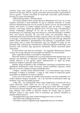 mondani, hogy miért magát válasszák. De az ön szavát meg sem hallanák, az
enyémet viszont igen. Mert én vagyok a közvetítő. Két pont között a legrövidebb út
nem az egyenes – hanem a közvetítő. És minél több a közvetítő, annál rövidebb a
távolság. Ez a perec pszichológiája.
– Miért küzd így értem? – kérdezte Roark.
– Ön miért jó építész? Mert vannak bizonyos elképzelései arról, mi a jó, és ezek
magához tartoznak és kiáll mellettük. Én egy jó szállodát szeretnék, és vannak
bizonyos elképzeléseim arról, mi a jó, és ezek az enyéim, és ön az, aki meg tudja adni
nekem, amit akarok. És amikor magáért harcolok, pont azt teszem – a magam
részéről -, amit maga, amikor egy épületet tervez. Azt hiszi, hogy a becsületesség a
művész kizárólagos sajátsága? És ha már itt tartunk, maga szerint mi a
becsületesség? Az a képesség, hogy nem lopom ki a szomszéd karóráját a zsebéből?
Nem, nem ennyire egyszerű. Ha csak erről szólna, azt mondanám, hogy az
emberiség kilencvenöt százaléka becsületes, egyenes ember. De amint ön is láthatja,
ez nem igaz. A becsületesség annak a képessége, hogy ki tudok állni egy elképzelés
mellett. Ennek előfeltétele a gondolkodásra való képesség. A gondolkodás valami
olyan dolog, amit az ember nem kölcsönöz vagy vesz zálogba. És mégis, ha arra
kérnének, hogy válasszak egy szimbólumot az általunk megismert emberiségre, nem
keresztet, sast, oroszlánt vagy egyszarvút választanék. Három aranyszínű golyót
választanék.
És mivel Roark csak nézte őt, hozzátette: – Ne aggódjon! Mindannyian ellenem
vannak. De van egy előnyöm: ők nem tudják, mit akarnak. Én viszont tudom.
Július végén Roark aláírta a szerződést az Aquitaniára.
Ellsworth Toohey az irodájában ült, és az íróasztalán kiterített újságot nézte, azt a
jelentést, ami kihirdette az Aquitania szerződését. Dohányzott. A cigarettát szája
sarkába helyezte, és két egyenes ujjával alátámasztotta; az egyik ujj lassan,
ritmikusan ütögette a cigarettát, elég hosszasan.
Hallotta, ahogy kivágódik az ajtó, és feltekintett. Dominique-ot pillantotta meg az
ajtófélfának támaszkodva, karba tett kézzel. Arcáról érdeklődés sugárzott, semmi
több, de az ő arcán vészjósló volt igazi érdeklődést látni.
– Drágám – mondta Toohey miközben felállt -, ez az első alkalom, hogy veszed a
fáradságot, és bejössz az irodámba – a négy év alatt, amióta itt dolgozunk együtt,
ugyanabban az épületben. Ez aztán az alkalom!
A lány nem szólt semmit, de szelíden elmosolyodott, ami még vészjóslóbb volt.
Toohey kellemes hangon hozzátette: – Ez a kis üdvözlés természetesen felért egy
kérdéssel. Vagy már nem értjük egymást?
– Talán nem – ha szükségesnek tartod, hogy megkérdezd, mi hozott ide. De te
tudod, Ellsworth, tudod, miről van szó; ott van az asztalodon. – Dominique
odalépett az asztalhoz, és meglebbentette az újság egyik sarkát. Elnevette magát. –
Azt kívánod, bárcsak eldugtad volna valahová? Persze biztos nem számítottál arra,
hogy idejövök. Nem mintha ez jelentene valamit. De tetszik, hogy ez egyszer
láthatom, milyen is vagy igazán. Pont az asztalodon, így kiterítve. Ráadásul az
ingatlan oldalon kinyitva.
– Hangodból ítélve úgy tűnik, mintha boldoggá tett volna ez a kis hír.
– Igen, Ellsworth, boldoggá tett és tesz.
– Azt hittem, mindent megtettél, hogy megakadályozd ezt a szerződést.
 