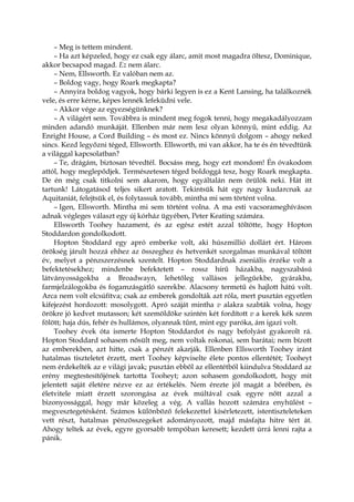 – Meg is tettem mindent.
– Ha azt képzeled, hogy ez csak egy álarc, amit most magadra öltesz, Dominique,
akkor becsapod magad. Ez nem álarc.
– Nem, Ellsworth. Ez valóban nem az.
– Boldog vagy, hogy Roark megkapta?
– Annyira boldog vagyok, hogy bárki legyen is ez a Kent Lansing, ha találkoznék
vele, és erre kérne, képes lennék lefeküdni vele.
– Akkor vége az egyezségünknek?
– A világért sem. Továbbra is mindent meg fogok tenni, hogy megakadályozzam
minden adandó munkáját. Ellenben már nem lesz olyan könnyű, mint eddig. Az
Enright House, a Cord Building – és most ez. Nincs könnyű dolgom – ahogy neked
sincs. Kezd legyőzni téged, Ellsworth. Ellsworth, mi van akkor, ha te és én tévedtünk
a világgal kapcsolatban?
– Te, drágám, biztosan tévedtél. Bocsáss meg, hogy ezt mondom! Én óvakodom
attól, hogy meglepődjek. Természetesen téged boldoggá tesz, hogy Roark megkapta.
De én még csak titkolni sem akarom, hogy egyáltalán nem örülök neki. Hát itt
tartunk! Látogatásod teljes sikert aratott. Tekintsük hát egy nagy kudarcnak az
Aquitaniát, felejtsük el, és folytassuk tovább, mintha mi sem történt volna.
– Igen, Ellsworth. Mintha mi sem történt volna. A ma esti vacsorameghíváson
adnak végleges választ egy új kórház ügyében, Peter Keating számára.
Ellsworth Toohey hazament, és az egész estét azzal töltötte, hogy Hopton
Stoddardon gondolkodott.
Hopton Stoddard egy apró emberke volt, aki húszmillió dollárt ért. Három
örökség járult hozzá ehhez az összeghez és hetvenkét szorgalmas munkával töltött
év, melyet a pénzszerzésnek szentelt. Hopton Stoddardnak zseniális érzéke volt a
befektetésekhez; mindenbe befektetett – rossz hírű házakba, nagyszabású
látványosságokba a Broadwayn, lehetőleg vallásos jellegűekbe, gyárakba,
farmjelzálogokba és fogamzásgátló szerekbe. Alacsony termetű és hajlott hátú volt.
Arca nem volt elcsúfítva; csak az emberek gondolták azt róla, mert pusztán egyetlen
kifejezést hordozott: mosolygott. Apró száját mintha v alakra szabták volna, hogy
örökre jó kedvet mutasson; két szemöldöke szintén két fordított v a kerek kék szem
fölött; haja dús, fehér és hullámos, olyannak tűnt, mint egy paróka, ám igazi volt.
Toohey évek óta ismerte Hopton Stoddardot és nagy befolyást gyakorolt rá.
Hopton Stoddard sohasem nősült meg, nem voltak rokonai, sem barátai; nem bízott
az emberekben, azt hitte, csak a pénzét akarják. Ellenben Ellsworth Toohey iránt
hatalmas tiszteletet érzett, mert Toohey képviselte élete pontos ellentétét; Tooheyt
nem érdekelték az e világi javak; pusztán ebből az ellentétből kiindulva Stoddard az
erény megtestesítőjének tartotta Tooheyt; azon sohasem gondolkodott, hogy mit
jelentett saját életére nézve ez az értékelés. Nem érezte jól magát a bőrében, és
életvitele miatt érzett szorongása az évek múltával csak egyre nőtt azzal a
bizonyossággal, hogy már közeleg a vég. A vallás hozott számára enyhülést –
megvesztegetésként. Számos különböző felekezettel kísérletezett, istentiszteleteken
vett részt, hatalmas pénzösszegeket adományozott, majd másfajta hitre tért át.
Ahogy teltek az évek, egyre gyorsabb tempóban keresett; kezdett úrrá lenni rajta a
pánik.
 