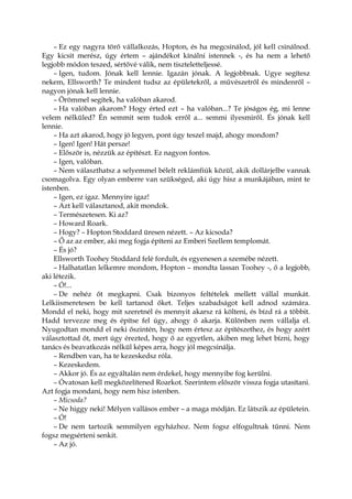 – Ez egy nagyra törő vállalkozás, Hopton, és ha megcsinálod, jól kell csinálnod.
Egy kicsit merész, úgy értem – ajándékot kínálni istennek -, és ha nem a lehető
legjobb módon teszed, sértővé válik, nem tiszteletteljessé.
– Igen, tudom. Jónak kell lennie. Igazán jónak. A legjobbnak. Ugye segítesz
nekem, Ellsworth? Te mindent tudsz az épületekről, a művészetről és mindenről –
nagyon jónak kell lennie.
– Örömmel segítek, ha valóban akarod.
– Ha valóban akarom? Hogy érted ezt – ha valóban...? Te jóságos ég, mi lenne
velem nélküled? Én semmit sem tudok erről a... semmi ilyesmiről. És jónak kell
lennie.
– Ha azt akarod, hogy jó legyen, pont úgy teszel majd, ahogy mondom?
– Igen! Igen! Hát persze!
– Először is, nézzük az építészt. Ez nagyon fontos.
– Igen, valóban.
– Nem választhatsz a selyemmel bélelt reklámfiúk közül, akik dollárjelbe vannak
csomagolva. Egy olyan emberre van szükséged, aki úgy hisz a munkájában, mint te
istenben.
– Igen, ez igaz. Mennyire igaz!
– Azt kell választanod, akit mondok.
– Természetesen. Ki az?
– Howard Roark.
– Hogy? – Hopton Stoddard üresen nézett. – Az kicsoda?
– Ő az az ember, aki meg fogja építeni az Emberi Szellem templomát.
– És jó?
Ellsworth Toohey Stoddard felé fordult, és egyenesen a szemébe nézett.
– Halhatatlan lelkemre mondom, Hopton – mondta lassan Toohey -, ő a legjobb,
aki létezik.
– Ó!...
– De nehéz őt megkapni. Csak bizonyos feltételek mellett vállal munkát.
Lelkiismeretesen be kell tartanod őket. Teljes szabadságot kell adnod számára.
Mondd el neki, hogy mit szeretnél és mennyit akarsz rá költeni, és bízd rá a többit.
Hadd tervezze meg és építse fel úgy, ahogy ő akarja. Különben nem vállalja el.
Nyugodtan mondd el neki őszintén, hogy nem értesz az építészethez, és hogy azért
választottad őt, mert úgy érezted, hogy ő az egyetlen, akiben meg lehet bízni, hogy
tanács és beavatkozás nélkül képes arra, hogy jól megcsinálja.
– Rendben van, ha te kezeskedsz róla.
– Kezeskedem.
– Akkor jó. És az egyáltalán nem érdekel, hogy mennyibe fog kerülni.
– Óvatosan kell megközelítened Roarkot. Szerintem először vissza fogja utasítani.
Azt fogja mondani, hogy nem hisz istenben.
– Micsoda?
– Ne higgy neki! Mélyen vallásos ember – a maga módján. Ez látszik az épületein.
– Ó!
– De nem tartozik semmilyen egyházhoz. Nem fogsz elfogultnak tűnni. Nem
fogsz megsérteni senkit.
– Az jó.
 