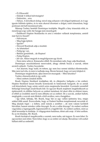 – Ó, Ellsworth!
– Esküdj! A lelked üdvösségére!
– Esküszöm... arra.
– Helyes. A következő dolog: mivel még sohasem volt dolgod építésszel, és ő egy
igazán különös építész, és te nem akarod elrontani a dolgot, ezért elmondom, hogy
pontosan mit kell mondanod neki.
Másnap Toohey besétált Dominique irodájába. Megállt a lány íróasztala előtt, és
mosolyogva így szólt, bár hangja nem mosolygott:
– Emlékszel Hopton Stoddardra és arra a minden vallások templomára, amiről
már hat éve beszél?
– Halványan.
– Meg fogja építeni.
– Igazán?
– Howard Roarknak adja a munkát.
– Az lehetetlen!
– Pedig így van.
– Bárkire gondolnék... de Hopton!
– Pedig Hopton.
– Jól van. Akkor megyek és megdolgozom egy kicsit.
– Nem mész sehová. Kimaradsz ebből. Én mondtam neki, hogy adja Roarknak.
Dominique mozdulatlanná merevedett, ahogy elértek hozzá a szavak, eltűnt
arcáról a jókedv. Toohey hozzátette:
– Azt akarom, hogy tudd, én tettem, így nem lesz semmi taktikai ellentmondás.
Más nem tud róla, és nem is tudhatja meg. Bízom benned, hogy ezt nem felejted el.
Dominique megkérdezte, ajkai mereven mozogtak: – Mire készülsz?
Toohey elmosolyodott és így szólt:
– Híres embert csinálok belőle.
Roark Hopton Stoddard irodájában ült, és elképedve hallgatta a kis embert.
Hopton Stoddard lassan beszélt; komolynak és hatásosnak hangzott, de ez annak
volt köszönhető, hogy szinte szóról szóra megtanulta beszédeit. Gyermeki szeméből
behízelgő könyörgés áradt Roark felé. Ez egyszer Roark majdnem megfeledkezett az
építészetről, és előbbre helyezte az emberi tartalmat; fel akart állni és eltűnni innen,
el ebből az irodából; mert ki nem állhatta ezt az embert. De a szavak, amiket hallott,
megfogták; a szavak nem illettek a férfi arcához, sem a hangjához.
– Így tehát, láthatja, Mr. Roark, hogy bár ez egy vallási építmény lesz, mégis
sokkal több annál. Észrevehette, hogy az Emberi Szellem templomának neveztük el.
Meg akarjuk fogni – a kőben, amit mások a zenében -, de nem valami korlátolt
hitvallást, hanem minden vallás lényegét. És mi a vallás lényege? Az emberi szellem
vágyódása a legmagasabb, legnemesebb és a legjobb felé. Az emberi szellem, mint az
ideál teremtője és hódítója. A világegyetem hatalmas, életet adó ereje. A hősi szellem.
Ez az ön feladata, Mr. Roark.
Roark kézfejével megdörzsölte a szemét, nem tudta, mit tegyen. Ez nem lehet. Ez
egyszerűen nem lehet. Nem lehet, hogy ez az ember ezt akarja. Borzalmas volt ezeket
hallani ettől az embertől.
 