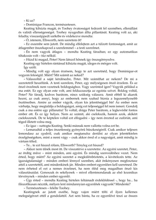 – Ki az?
– Dominique Francon, természetesen.
Keating kihúzta magát, és Toohey óvatosságot fedezett fel szemében, ellenállást
és valódi ellenségességet. Toohey nyugodtan állta pillantását. Keating volt az, aki
feladta; visszasüppedt székébe és védekezve mondta:
– Ó, istenem, Ellsworth, nem szeretem őt!
– Ez eszembe sem jutott. De mindig elfelejtem azt a túlzott fontosságot, amit az
átlagember összekapcsol a szerelemmel – a testi szerelmet.
– Én nem vagyok átlagos – mondta Keating fáradtan; ez egy automatikus
tiltakozás volt – tűz nélkül.
– Húzd ki magad, Peter! Nem látszol hősnek így összegörnyedve.
Keating egy hirtelen rántással kihúzta magát, ideges és mérges volt.
Így szólt:
– Mindig volt egy olyan érzésem, hogy te azt szeretnéd, hogy Dominique-ot
vegyem feleségül. Miért? Mit számít az neked?
– Válaszoltál a saját kérdésedre, Peter. Mit számíthat az nekem? De mi a
szeretetről beszélünk. A testi szerelem, Peter, egy mélységesen önző érzelem. És az
önző érzelmek nem vezetnek boldogsághoz. Vagy szerinted igen? Vegyük például a
ma estét. Ez egy olyan este volt, ami felduzzasztja az egoista szívet. Boldog voltál,
Peter? Ne fáradj, kedves barátom, nincs szükség válaszra. Amit ebből ki akarok
hozni, az csak annyi, hogy az embernek nem szabad bíznia a legszemélyesebb
ösztöneiben. Amire az ember vágyik, olyan kis jelentőséggel bír! Az ember nem
várhatja, hogy megtalálja a boldogságot, amíg ezt teljességgel fel nem ismeri. Gondolj
csak a ma estére egy pillanatra! Te voltál, drága Peter barátom, a legkevésbé fontos
ember ott. És ez így helyes. Nem az számít, aki cselekszik, hanem azok, akikért
cselekszenek. De te képtelen voltál ezt elfogadni – így nem érezted az eufóriát, ami
téged illetett volna meg.
– Ez igaz – suttogta Keating. Senki másnak nem vallotta volna ezt be.
– Lemaradtál a teljes önzetlenség gyönyörű büszkeségéről. Csak amikor teljesen
lemondasz az egodról, csak amikor megtanulsz derülni az olyan jelentéktelen
érzelgősségeken, mint a nemi vágy – csak akkor éred el a nagyságot, amit mindig is
vártam tőled.
– Te... te ezt hiszed rólam, Ellsworth? Tényleg ezt hiszed?
– Akkor nem ülnék most itt. De visszatérve a szeretetre. Az egyéni szeretet, Peter,
az ördög műve – mint minden, ami egyéni. És mindig szenvedéshez vezet. Nem
érted, hogy miért? Az egyéni szeretet a megkülönböztetés, a kivételezés tette. Az
igazságtalanságé – minden emberi lénnyel szemben, akit önkényesen megfosztasz
attól a szeretettől, ami mindenkinek jár. Minden embert egyenlően kell szeretned. De
nem érheted el ezt a nemes érzelmet, ha nem ölöd meg magadban önző kis
választásaidat. Gonoszak és sekélyesek – mivel ellentmondanak az első kozmikus
törvénynek – minden ember egyenlő.
– Úgy érted – mondta Keating hirtelen feltámadt érdeklődéssel -, hogy ha... ha
filozofikusan nézzük, mélyen lent mindannyian egyenlőek vagyunk? Mindenki?
– Természetesen – felelte Toohey.
Keatingnek az jutott eszébe, hogy vajon miért tölti el ilyen kellemes
melegségérzet ettől a gondolattól. Azt sem bánta, ha ez egyenlővé teszi az összes
 