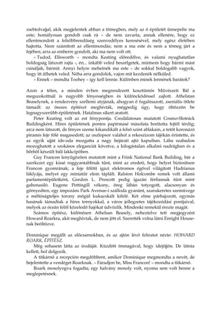 zsebtolvajjal, akik megjelentek abban a tömegben, mely az ő épületét ünnepelte ma
este; homályosan gondolt csak rá – de nem zavarta, annak ellenére, hogy ez
ellentmondott a felsőbbrendűség szenvedélyes keresésével, mely egész életében
hajtotta. Nem számított az ellentmondás; nem a ma este és nem a tömeg járt a
fejében; arra az emberre gondolt, aki ma nem volt ott.
– Tudod, Ellsworth – mondta Keating előredőlve, és valami nyughatatlan
boldogság látszott rajta -, én... inkább veled beszélgetek, mintsem hogy bármi mást
csináljak, bármit. Annyi helyre mehetnék ma este – de sokkal boldogabb vagyok,
hogy itt ülhetek veled. Néha arra gondolok, vajon mit kezdenék nélküled.
– Ennek – mondta Toohey – így kell lennie. Különben minek lennének barátok?
Azon a télen, a minden évben megrendezett kosztümös Művészeti Bál a
megszokottnál is nagyobb fényességben és különcködéssel zajlott. Athelstan
Beaselynek, a rendezvény szellemi atyjának, ahogyan ő fogalmazott, zseniális ötlete
támadt: az összes építészt meghívták, mégpedig úgy, hogy öltözzön be
legnagyszerűbb épületének. Hatalmas sikert aratott.
Peter Keating volt az est fénypontja. Csodálatosan mutatott Cosmo-Slotnick
Buildingként. Híres épületének pontos papírmasé másolata borította fejtől térdig;
arca nem látszott, de fényes szeme kikandikált a felső szint ablakain, a tetőt koronázó
piramis feje fölé magasodott; az oszlopsor valahol a rekeszizom tájékán érintette, és
az egyik ujját ide-oda mozgatta a nagy bejárati ajtó kapuiban. Lába szabadon
mozoghatott a szokásos eleganciát követve, a kifogástalan alkalmi nadrágban és a
bőrből készült báli lakkcipőben.
Guy Francon lenyűgözően mutatott mint a Frink National Bank Building, bár a
szerkezet egy kissé roggyantabbnak tűnt, mint az eredeti, hogy helyet biztosítson
Francon gyomrának; a feje fölött igazi elektromos égővel világított Hadrianus
fáklyája, melyet egy miniatűr elem táplált. Ralston Holcombe remek volt állami
parlamentépületként, Gordon L. Prescott pedig igazán férfiasnak tűnt mint
gabonasiló. Eugene Pettingill vékony, öreg lábán totyogott, alacsonyan és
görnyedten, egy impozáns Park Avenue-i szálloda gyanánt, szarukeretes szemüvege
a méltóságteljes torony mögül kukucskált kifelé. Két elme párbajozott, egymás
hasának támadtak a híres tornyokkal, a város jellegzetes tájékozódási pontjaival,
melyek az óceán felől közeledő hajókat üdvözlik. Mindenki remekül érezte magát.
Számos építész, különösen Athelsan Beasely, neheztelve tett megjegyzést
Howard Roarkra, akit meghívtak, de nem jött el. Szerették volna látni Enright House-
nak beöltözve.
Dominique megállt az előcsarnokban, és az ajtón lévő feliratot nézte: HOWARD
ROARK, ÉPÍTÉSZ.
Még sohasem látta az irodáját. Küzdött önmagával, hogy idejöjjön. De látnia
kellett, hol dolgozik.
A titkárnő a recepción megdöbbent, amikor Dominique megmondta a nevét, de
bejelentette a vendéget Roarknak. – Fáradjon be, Miss Francon! – mondta a titkárnő.
Roark mosolyogva fogadta; egy halvány mosoly volt, nyoma sem volt benne a
meglepetésnek.
 