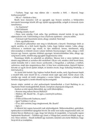 – Tudtam, hogy egy nap eljössz ide – mondta a férfi. – Akarod, hogy
körbevezesselek?
– Mi ez? – kérdezte a lány.
Roark keze maszatos volt az agyagtól; egy hosszú asztalon, a befejezetlen
tervrajzok kuszasága között állt egy épület agyagmodellje, szögek és teraszok nyers
tanulmánya.
– Az Aquitania?
A férfi bólintott.
– Mindig csinálsz ilyet?
– Nem, nem mindig. Csak néha. Egy problémás résznél tartok. Jó egy kicsit
eljátszadozni vele. Valószínűleg ez lesz a kedvenc épületem – annyira nehéz.
– Folytasd csak! Szeretném nézni, ahogy csinálod. Nem baj?
– Nem, egyáltalán nem.
A következő pillanatban már meg is feledkezett a lányról. Dominique leült az
egyik sarokba, és a férfi kezét figyelte. Látta, hogy falakat mintáz. Látta, ahogy
szétzúzza a szerkezet egy részét, és újra nekikezd, lassan, türelmesen, még
tétovázásában is lehetett érezni valami különös bizonyosságot. Látta, ahogy a férfi
tenyere egy hosszú, egyenes felületet egyenget, kézmozdulatában látta, ahogy egy
szög hasít a térbe, mielőtt még agyagból megformázta volna.
Dominique felállt, és odasétált az ablakhoz. Messze lent a város épületei nem
tűntek nagyobbnak az asztalon álló modellnél. Olyan volt, mintha a férfi kezét látná,
amint formába önti a város összes szerkezetét, a beugrókat, a sarkokat, a tetőket,
szétzúzza, majd újra megmintázza őket. A lány keze szórakozottan, lépésről lépésre
követte az egyik távoli épület alakját, és közben érezte, hogy fizikailag birtokolja, a
férfi helyett is.
Az asztal felé fordult. Egy hajtincs hullott Roark arcába, mely figyelmesen hajolt
a modell fölé; nem nézett fel rá, a formát nézte saját ujjai alatt. Szinte olyan volt,
mintha egy másik nő testét simogatná a szeme láttára. Dominique a falnak dőlt,
hirtelen elgyengülve a testét elborító kéj hevességétől.
Január elején, mialatt az első acéloszlopok kiemelkedtek a Cord Building és az
Aquitania Hotel munkagödréből, Roark a templom alaprajzain dolgozott.
Amikor az első rajzok elkészültek, így szólt titkárnőjéhez:
– Keresse meg nekem Steven Malloryt!
– Mallory, Mr. Roark? Ki... Ó, igen, a merénylő szobrász.
– Milyen?
– Ő lőtt rá Ellsworth Tooheyra, nem?
– Igen? Valóban ő volt az.
– Ő az, akit szeretné, hogy megkeressek, Mr. Roark?
– Igen, ő.
A titkárnő két napon keresztül csak telefonálgatott. Műkereskedőket, galériákat,
építészeket és különböző újságokat hívott. De senki sem tudta megmondani neki, mi
történt Steven Malloryval, vagy, hogy hol lehetne őt megtalálni. A harmadik napon
bejelentette Roarknak: – Találtam egy címet, a Village-ben, amiről azt állítják, hogy az
övé. Nincs telefon. – Roark lediktált egy üzenetet, melyben arra kérte Malloryt, hogy
hívja fel őt az irodájában.
 