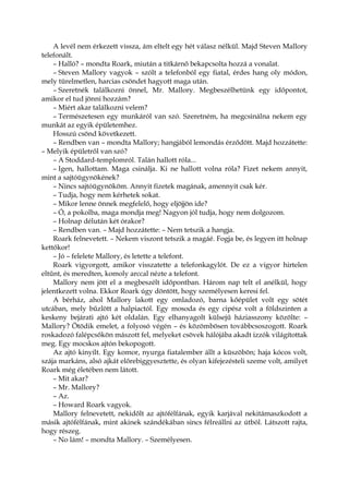 A levél nem érkezett vissza, ám eltelt egy hét válasz nélkül. Majd Steven Mallory
telefonált.
– Halló? – mondta Roark, miután a titkárnő bekapcsolta hozzá a vonalat.
– Steven Mallory vagyok – szólt a telefonból egy fiatal, érdes hang oly módon,
mely türelmetlen, harcias csöndet hagyott maga után.
– Szeretnék találkozni önnel, Mr. Mallory. Megbeszélhetünk egy időpontot,
amikor el tud jönni hozzám?
– Miért akar találkozni velem?
– Természetesen egy munkáról van szó. Szeretném, ha megcsinálna nekem egy
munkát az egyik épületemhez.
Hosszú csönd következett.
– Rendben van – mondta Mallory; hangjából lemondás érződött. Majd hozzátette:
– Melyik épületről van szó?
– A Stoddard-templomról. Talán hallott róla...
– Igen, hallottam. Maga csinálja. Ki ne hallott volna róla? Fizet nekem annyit,
mint a sajtóügynökének?
– Nincs sajtóügynököm. Annyit fizetek magának, amennyit csak kér.
– Tudja, hogy nem kérhetek sokat.
– Mikor lenne önnek megfelelő, hogy eljöjjön ide?
– Ó, a pokolba, maga mondja meg! Nagyon jól tudja, hogy nem dolgozom.
– Holnap délután két órakor?
– Rendben van. – Majd hozzátette: – Nem tetszik a hangja.
Roark felnevetett. – Nekem viszont tetszik a magáé. Fogja be, és legyen itt holnap
kettőkor!
– Jó – felelete Mallory, és letette a telefont.
Roark vigyorgott, amikor visszatette a telefonkagylót. De ez a vigyor hirtelen
eltűnt, és meredten, komoly arccal nézte a telefont.
Mallory nem jött el a megbeszélt időpontban. Három nap telt el anélkül, hogy
jelentkezett volna. Ekkor Roark úgy döntött, hogy személyesen keresi fel.
A bérház, ahol Mallory lakott egy omladozó, barna kőépület volt egy sötét
utcában, mely bűzlött a halpiactól. Egy mosoda és egy cipész volt a földszinten a
keskeny bejárati ajtó két oldalán. Egy elhanyagolt külsejű háziasszony közölte: –
Mallory? Ötödik emelet, a folyosó végén – és közömbösen továbbcsoszogott. Roark
roskadozó falépcsőkön mászott fel, melyeket csövek hálójába akadt izzók világítottak
meg. Egy mocskos ajtón bekopogott.
Az ajtó kinyílt. Egy komor, nyurga fiatalember állt a küszöbön; haja kócos volt,
szája markáns, alsó ajkát előrebiggyesztette, és olyan kifejezésteli szeme volt, amilyet
Roark még életében nem látott.
– Mit akar?
– Mr. Mallory?
– Az.
– Howard Roark vagyok.
Mallory felnevetett, nekidőlt az ajtófélfának, egyik karjával nekitámaszkodott a
másik ajtófélfának, mint akinek szándékában sincs félreállni az útból. Látszott rajta,
hogy részeg.
– No lám! – mondta Mallory. – Személyesen.
 