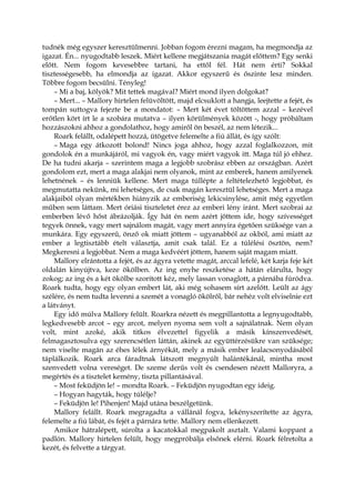tudnék még egyszer keresztülmenni. Jobban fogom érezni magam, ha megmondja az
igazat. Én... nyugodtabb leszek. Miért kellene megjátszania magát előttem? Egy senki
előtt. Nem fogom kevesebbre tartani, ha ettől fél. Hát nem érti? Sokkal
tisztességesebb, ha elmondja az igazat. Akkor egyszerű és őszinte lesz minden.
Többre fogom becsülni. Tényleg!
– Mi a baj, kölyök? Mit tettek magával? Miért mond ilyen dolgokat?
– Mert... – Mallory hirtelen felüvöltött, majd elcsuklott a hangja, leejtette a fejét, és
tompán suttogva fejezte be a mondatot: – Mert két évet töltöttem azzal – kezével
erőtlen kört írt le a szobára mutatva – ilyen körülmények között -, hogy próbáltam
hozzászokni ahhoz a gondolathoz, hogy amiről ön beszél, az nem létezik...
Roark felállt, odalépett hozzá, ütögetve felemelte a fiú állát, és így szólt:
– Maga egy átkozott bolond! Nincs joga ahhoz, hogy azzal foglalkozzon, mit
gondolok én a munkájáról, mi vagyok én, vagy miért vagyok itt. Maga túl jó ehhez.
De ha tudni akarja – szerintem maga a legjobb szobrász ebben az országban. Azért
gondolom ezt, mert a maga alakjai nem olyanok, mint az emberek, hanem amilyenek
lehetnének – és lenniük kellene. Mert maga túllépte a feltételezhető legjobbat, és
megmutatta nekünk, mi lehetséges, de csak magán keresztül lehetséges. Mert a maga
alakjaiból olyan mértékben hiányzik az emberiség lekicsinylése, amit még egyetlen
műben sem láttam. Mert óriási tiszteletet érez az emberi lény iránt. Mert szobrai az
emberben lévő hőst ábrázolják. Így hát én nem azért jöttem ide, hogy szívességet
tegyek önnek, vagy mert sajnálom magát, vagy mert annyira égetően szüksége van a
munkára. Egy egyszerű, önző ok miatt jöttem – ugyanabból az okból, ami miatt az
ember a legtisztább ételt választja, amit csak talál. Ez a túlélési ösztön, nem?
Megkeresni a legjobbat. Nem a maga kedvéért jöttem, hanem saját magam miatt.
Mallory elrántotta a fejét, és az ágyra vetette magát, arccal lefelé, két karja feje két
oldalán kinyújtva, keze ökölben. Az ing enyhe reszketése a hátán elárulta, hogy
zokog; az ing és a két ökölbe szorított kéz, mely lassan vonaglott, a párnába fúródva.
Roark tudta, hogy egy olyan embert lát, aki még sohasem sírt azelőtt. Leült az ágy
szélére, és nem tudta levenni a szemét a vonagló ökölről, bár nehéz volt elviselnie ezt
a látványt.
Egy idő múlva Mallory felült. Roarkra nézett és megpillantotta a legnyugodtabb,
legkedvesebb arcot – egy arcot, melyen nyoma sem volt a sajnálatnak. Nem olyan
volt, mint azoké, akik titkos élvezettel figyelik a másik kínszenvedését,
felmagasztosulva egy szerencsétlen láttán, akinek az együttérzésükre van szüksége;
nem viselte magán az éhes lélek árnyékát, mely a másik ember lealacsonyodásából
táplálkozik. Roark arca fáradtnak látszott megnyúlt halántékánál, mintha most
szenvedett volna vereséget. De szeme derűs volt és csendesen nézett Malloryra, a
megértés és a tisztelet kemény, tiszta pillantásával.
– Most feküdjön le! – mondta Roark. – Feküdjön nyugodtan egy ideig.
– Hogyan hagyták, hogy túlélje?
– Feküdjön le! Pihenjen! Majd utána beszélgetünk.
Mallory felállt. Roark megragadta a vállánál fogva, lekényszerítette az ágyra,
felemelte a fiú lábát, és fejét a párnára tette. Mallory nem ellenkezett.
Amikor hátralépett, súrolta a kacatokkal megpakolt asztalt. Valami koppant a
padlón. Mallory hirtelen felült, hogy megpróbálja elsőnek elérni. Roark félretolta a
kezét, és felvette a tárgyat.
 