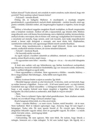 hallani akarod? Tudni akarod, mit csinálok és miért csinálom, tudni akarod, hogy mit
gondolok? Nem unalmas neked, hanem fontos?
– Folytasd! – mondta Roark.
Órákig ült, és hallgatta Malloryt. A munkájáról, a munkája mögötti
gondolatokról, a gondolatokról, melyek életét alakították – mohón beszélt, mint egy
partra vetődött, fuldokló ember, aki megrészegülve kapkod a végtelen, tiszta levegő
után.
Mallory a következő reggelen megjelent Roark irodájában, és Roark megmutatta
neki a templom vázlatait. Amikor ott állt a rajzasztalnál, egy feladat előtt, Mallory
megváltozott; nem volt benne bizonytalanság, sem a fájdalom emléke; kézmozdulata,
mellyel elvette a tervrajzot, éles és biztos volt, mint egy szolgálatban lévő katonáé. Ez
a mozdulat azt mondta, hogy semmi, amit vele tesznek, nem tudja megváltoztatni
annak a benne rejlő dolognak a szerepét, ami most életre kelt. Hajthatatlan,
személytelen önbizalma volt; egyenrangú félként nézett szembe Roarkkal.
Hosszú ideig tanulmányozta a rajzokat, majd felnézett. Arcán nem látszott
semmi, uralkodott minden érzésen, de szeme mindent kifejezett.
– Tetszik? – kérdezte Roark.
– Ne használj ostoba szavakat.
Az egyik rajzzal a kezében odasétált az ablakhoz, ránézett a rajzra, a rajzról az
utcára, onnan Roark arcára, majd vissza.
– Ez egyszerűen nem lehet – mondta. – Hogy ez – és az. – Az utca felé lobogtatta
a rajzot.
A lenti utca sarkán volt egy biliárdterem; egy bérház korinthoszi oszlopokkal;
egy Broadway-musicalt reklámozó hirdetőtábla; egy sor rózsaszín-szürke alsónemű,
mely a szélben lobogott az egyik tetőn.
– Nem ugyanabban a városban. Nem ugyanazon a földön – mondta Mallory. –
De te megcsináltad. Hát lehetséges... Soha többé nem fogok félni.
– Mitől?
Mallory óvatosan letette a rajzot az asztalra. Így felelt:
– Mondtál tegnap valamit az első törvényről. A törvény, mely azt követeli, hogy
az ember keresse a legjobbat... Furcsa volt... A fel nem ismert zseni – ez régi történet.
Gondoltál már egy sokkal rosszabbra – a túlságosan felismert zsenire?... Az semmi,
hogy a sok szegény bolond nem képes meglátni a legjobbat. Nem lehet rájuk
haragudni. De érted azokat az embereket, akik látják és mégsem akarják?
– Nem.
– Nem. Nem is értheted. Egész éjjel rólad gondolkoztam. Nem aludtam semmit.
Tudod, mi a te titkod? Hogy szörnyen ártatlan vagy.
Roark hangosan felnevetett, és a fiús arcot nézte.
– Nem – mondta Mallory -, ez nem vicces. Tudom, miről beszélek – de te nem.
Nem tudhatod. Mert te teljesen egészséges vagy. Annyira, hogy fel sem fogod a
betegséget. Tudsz róla. De nem igazán hiszed el. Én viszont igen. Bizonyos
dolgokban bölcsebb vagyok nálad, mert én gyengébb vagyok. Én értem – a másik
oldalt. Ezt tette velem... amit tegnap láttál.
– Annak már vége.
– Valószínűleg. De nem egészen. Már nem félek. De tudom, hogy létezik a
rettegés. Ismerem ezt a fajta rettegést. Te fel sem tudod fogni. Ide figyelj, mi a
 