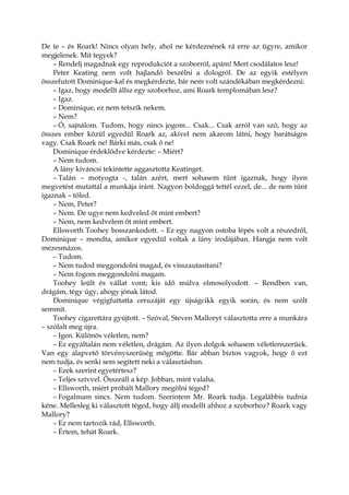 De te – és Roark! Nincs olyan hely, ahol ne kérdeznének rá erre az ügyre, amikor
megjelenek. Mit tegyek?
– Rendelj magadnak egy reprodukciót a szoborról, apám! Mert csodálatos lesz!
Peter Keating nem volt hajlandó beszélni a dologról. De az egyik estélyen
összefutott Dominique-kal és megkérdezte, bár nem volt szándékában megkérdezni:
– Igaz, hogy modellt állsz egy szoborhoz, ami Roark templomában lesz?
– Igaz.
– Dominique, ez nem tetszik nekem.
– Nem?
– Ó, sajnálom. Tudom, hogy nincs jogom... Csak... Csak arról van szó, hogy az
összes ember közül egyedül Roark az, akivel nem akarom látni, hogy barátságos
vagy. Csak Roark ne! Bárki más, csak ő ne!
Dominique érdeklődve kérdezte: – Miért?
– Nem tudom.
A lány kíváncsi tekintette aggasztotta Keatinget.
– Talán – motyogta -, talán azért, mert sohasem tűnt igaznak, hogy ilyen
megvetést mutattál a munkája iránt. Nagyon boldoggá tettél ezzel, de... de nem tűnt
igaznak – tőled.
– Nem, Peter?
– Nem. De ugye nem kedveled őt mint embert?
– Nem, nem kedvelem őt mint embert.
Ellsworth Toohey bosszankodott. – Ez egy nagyon ostoba lépés volt a részedről,
Dominique – mondta, amikor egyedül voltak a lány irodájában. Hangja nem volt
mézesmázos.
– Tudom.
– Nem tudod meggondolni magad, és visszautasítani?
– Nem fogom meggondolni magam.
Toohey leült és vállat vont; kis idő múlva elmosolyodott. – Rendben van,
drágám, tégy úgy, ahogy jónak látod.
Dominique végigfuttatta ceruzáját egy újságcikk egyik során, és nem szólt
semmit.
Toohey cigarettára gyújtott. – Szóval, Steven Malloryt választotta erre a munkára
– szólalt meg újra.
– Igen. Különös véletlen, nem?
– Ez egyáltalán nem véletlen, drágám. Az ilyen dolgok sohasem véletlenszerűek.
Van egy alapvető törvényszerűség mögötte. Bár abban biztos vagyok, hogy ő ezt
nem tudja, és senki sem segített neki a választásban.
– Ezek szerint egyetértesz?
– Teljes szívvel. Összeáll a kép. Jobban, mint valaha.
– Ellsworth, miért próbált Mallory megölni téged?
– Fogalmam sincs. Nem tudom. Szerintem Mr. Roark tudja. Legalábbis tudnia
kéne. Mellesleg ki választott téged, hogy állj modellt ahhoz a szoborhoz? Roark vagy
Mallory?
– Ez nem tartozik rád, Ellsworth.
– Értem, tehát Roark.
 