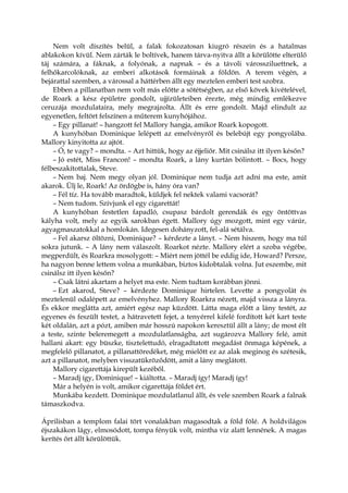 Nem volt díszítés belül, a falak fokozatosan kiugró részein és a hatalmas
ablakokon kívül. Nem zárták le boltívek, hanem tárva-nyitva állt a körülötte elterülő
táj számára, a fáknak, a folyónak, a napnak – és a távoli várossziluettnek, a
felhőkarcolóknak, az emberi alkotások formáinak a földön. A terem végén, a
bejárattal szemben, a várossal a háttérben állt egy meztelen emberi test szobra.
Ebben a pillanatban nem volt más előtte a sötétségben, az első kövek kivételével,
de Roark a kész épületre gondolt, ujjízületeiben érezte, még mindig emlékezve
ceruzája mozdulataira, mely megrajzolta. Állt és erre gondolt. Majd elindult az
egyenetlen, feltört felszínen a műterem kunyhójához.
– Egy pillanat! – hangzott fel Mallory hangja, amikor Roark kopogott.
A kunyhóban Dominique lelépett az emelvényről és belebújt egy pongyolába.
Mallory kinyitotta az ajtót.
– Ó, te vagy? – mondta. – Azt hittük, hogy az éjjeliőr. Mit csinálsz itt ilyen későn?
– Jó estét, Miss Francon! – mondta Roark, a lány kurtán bólintott. – Bocs, hogy
félbeszakítottalak, Steve.
– Nem baj. Nem megy olyan jól. Dominique nem tudja azt adni ma este, amit
akarok. Ülj le, Roark! Az ördögbe is, hány óra van?
– Fél tíz. Ha tovább maradtok, küldjek fel nektek valami vacsorát?
– Nem tudom. Szívjunk el egy cigarettát!
A kunyhóban festetlen fapadló, csupasz bárdolt gerendák és egy öntöttvas
kályha volt, mely az egyik sarokban égett. Mallory úgy mozgott, mint egy várúr,
agyagmaszatokkal a homlokán. Idegesen dohányzott, fel-alá sétálva.
– Fel akarsz öltözni, Dominique? – kérdezte a lányt. – Nem hiszem, hogy ma túl
sokra jutunk. – A lány nem válaszolt. Roarkot nézte. Mallory elért a szoba végébe,
megperdült, és Roarkra mosolygott: – Miért nem jöttél be eddig ide, Howard? Persze,
ha nagyon benne lettem volna a munkában, biztos kidobtalak volna. Jut eszembe, mit
csinálsz itt ilyen későn?
– Csak látni akartam a helyet ma este. Nem tudtam korábban jönni.
– Ezt akarod, Steve? – kérdezte Dominique hirtelen. Levette a pongyolát és
meztelenül odalépett az emelvényhez. Mallory Roarkra nézett, majd vissza a lányra.
És ekkor meglátta azt, amiért egész nap küzdött. Látta maga előtt a lány testét, az
egyenes és feszült testet, a hátravetett fejet, a tenyérrel kifelé fordított két kart teste
két oldalán, azt a pózt, amiben már hosszú napokon keresztül állt a lány; de most élt
a teste, szinte beleremegett a mozdulatlanságba, azt sugározva Mallory felé, amit
hallani akart: egy büszke, tisztelettudó, elragadtatott megadást önmaga képének, a
megfelelő pillanatot, a pillanattöredéket, még mielőtt ez az alak meginog és szétesik,
azt a pillanatot, melyben visszatükröződött, amit a lány meglátott.
Mallory cigarettája kirepült kezéből.
– Maradj így, Dominique! – kiáltotta. – Maradj így! Maradj így!
Már a helyén is volt, amikor cigarettája földet ért.
Munkába kezdett. Dominique mozdulatlanul állt, és vele szemben Roark a falnak
támaszkodva.
Áprilisban a templom falai tört vonalakban magasodtak a föld fölé. A holdvilágos
éjszakákon lágy, elmosódott, tompa fényük volt, mintha víz alatt lennének. A magas
kerítés őrt állt körülöttük.
 