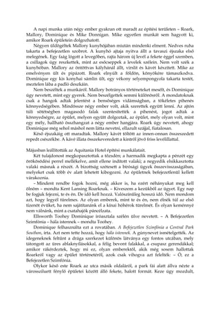 A napi munka után négy ember gyakran ott maradt az építési területen – Roark,
Mallory, Dominique és Mike Donnigan. Mike egyetlen munkát sem hagyott ki,
amikor Roark épületein dolgozhatott.
Négyen üldögéltek Mallory kunyhójában miután mindenki elment. Nedves ruha
takarta a befejezetlen szobrot. A kunyhó ajtaja nyitva állt a tavaszi éjszaka első
melegének. Egy faág lógott a levegőben, rajta három új levél a fekete éggel szemben,
a csillagok úgy reszkettek, mint az esőcseppek a levelek szélein. Nem volt szék a
kunyhóban. Mallory az öntöttvas kályhánál állt, virslit és kávét készített. Mike az
emelvényen ült és pipázott. Roark elnyúlt a földön, könyökére támaszkodva.
Dominique egy kis konyhai sámlin ült, egy vékony selyempongyola takarta testét,
meztelen lába a padló deszkáin.
Nem beszéltek a munkáról. Mallory botrányos történeteket mesélt, és Dominique
úgy nevetett, mint egy gyerek. Nem beszélgettek semmi különösről. A mondatoknak
csak a hangok adtak jelentést a bensőséges vidámságban, a tökéletes pihenés
könnyedségében. Mindössze négy ember volt, akik szerettek együtt lenni. Az ajtón
túli sötétségben magasodó falak szentesítették a pihenést, jogot adtak a
könnyedségre, az épület, melyen együtt dolgoztak, az épület, mely olyan volt, mint
egy mély, hallható összhangzat a négy ember hangjára. Roark úgy nevetett, ahogy
Dominique még sehol máshol nem látta nevetni, ellazult szájjal, fiatalosan.
Késő éjszakáig ott maradtak. Mallory kávét töltött az innen-onnan összeszedett
repedt csészékbe. A kávé illata összekeveredett a kintről jövő friss levélillattal.
Májusban leállították az Aquitania Hotel építési munkálatait.
Két tulajdonost megkopasztottak a tőzsdén; a harmadik megkapta a pénzét egy
örökösödési perrel mellékelve, amit ellene indított valaki; a negyedik elsikkasztotta
valaki másnak a részét. A bizottság szétesett a bírósági ügyek összevisszaságában,
melyeket csak több év alatt lehetett kibogozni. Az épületnek befejezetlenül kellett
várakoznia.
– Mindent rendbe fogok hozni, még akkor is, ha ezért néhányukat meg kell
ölnöm – mondta Kent Lansing Roarknak. – Kiveszem a kezükből az ügyet. Egy nap
be fogjuk fejezni, te és én. De idő kell hozzá. Valószínűleg hosszú idő. Nem mondom
azt, hogy legyél türelmes. Az olyan emberek, mint te és én, nem élnék túl az első
tizenöt évüket, ha nem sajátítanánk el a kínai hóhérok türelmét. És olyan keménnyé
nem válnánk, mint a csatahajók páncélzata.
Ellsworth Toohey Dominique íróasztala szélén ülve nevetett. – A Befejezetlen
Szimfónia – hála istennek – mondta Toohey.
Dominique felhasználta ezt a rovatában. A Befejezetlen Szimfónia a Central Park
Southon, írta. Azt nem tette hozzá, hogy hála istennek. A gúnynevet ismételgették. Az
idegeneknek feltűnt a drága szerkezet különös látványa egy fontos utcában, mely
tátongott az üres ablaknyílásokkal, a félig bevont falakkal, a csupasz gerendákkal;
amikor rákérdeztek, hogy mi ez, olyan emberektől, akik még sosem hallottak
Roarkról vagy az épület történetéről, azok csak vihogva azt felelték: – Ó, ez a
Befejezetlen Szimfónia.
Olykor késő este Roark az utca másik oldaláról, a park fái alatt állva nézte a
várossziluett fénylő épületei között álló fekete, halott formát. Keze úgy mozdult,
 