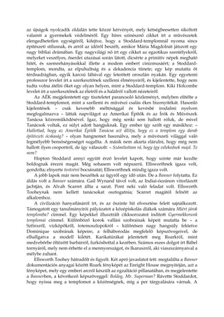 az újságok nyolcadik oldalán tette közzé kérvényét, mely kétségbeesetten sikoltott
valamit a gyermekek védelméről. Egy híres színésznő cikket írt a művészetek
elengedhetetlen egységéről, kifejtve, hogy a Stoddard-templomnál nyoma sincs
építészeti stílusnak, és arról az időről beszélt, amikor Mária Magdolnát játszott egy
nagy bibliai drámában. Egy nagyvilági nő írt egy cikket az egzotikus szentélyekről,
melyeket veszélyes, őserdei utazásai során látott, dicsérte a primitív népek megható
hitét, és szemrehányásokkal illette a modem embert cinizmusáért; a Stoddard-
templom, mondta, az elpuhultság és a dekadencia tünete; egy kép mutatta őt
térdnadrágban, egyik karcsú lábával egy leterített oroszlán nyakán. Egy egyetemi
professzor levelet írt a szerkesztőnek szellemi élményeiről, és kijelentette, hogy nem
tudta volna átélni őket egy olyan helyen, mint a Stoddard-templom. Kiki Holcombe
levelet írt a szerkesztőnek az életről és a halálról vallott nézeteiről.
Az AÉK megjelentetett egy tiszteletet parancsoló közleményt, melyben elítélte a
Stoddard-templomot, mint a szellemi és művészi csalás ékes bizonyítékát. Hasonló
kijelentések – csak kevesebb méltósággal és kevésbé irodalmi nyelven
megfogalmazva – láttak napvilágot az Amerikai Építők és az Írók és Művészek
Tanácsa közreműködésével. Igaz, hogy még senki sem hallott róluk, de mivel
Tanácsok voltak, ez súlyt adott hangjuknak. Egy ember így szólt egy másikhoz: –
Hallottad, hogy az Amerikai Építők Tanácsa azt állítja, hogy ez a templom egy darab
építészeti ócskaság? – olyan hangnemet használva, mely a művészeti világgal való
legmélyebb bensőségességet sugallta. A másik nem akarta elárulni, hogy még nem
hallott ilyen csoportról, de így válaszolt: – Számítottam rá, hogy így vélekednek majd. Te
nem?
Hopton Stoddard annyi együtt érző levelet kapott, hogy szinte már kezdte
boldognak érezni magát. Még sohasem volt népszerű. Ellsworthnek igaza volt,
gondolta; elnyerte testvérei bocsánatát; Ellsworthnek mindig igaza volt.
A jobb lapok már nem beszéltek az ügyről egy idő után. De a Banner folytatta. Ez
áldás volt a Banner számára. Gail Wynand távol volt, az Indiai-óceánon vitorlázott
jachtján, és Alvah Scarret állta a sarat. Pont neki való feladat volt. Ellsworth
Tooheynak nem kellett tanácsokat osztogatnia; Scarret magától felnőtt az
alkalomhoz.
A civilizáció hanyatlásáról írt, és az őszinte hit elvesztése felett sajnálkozott.
Támogatott egy tanulmányírói pályázatot a középiskolás diákok számára Miért járok
templomba? címmel. Egy képekkel illusztrált cikksorozatot indított Gyermekkorunk
templomai címmel. Különböző korok vallási szobrainak képeit mutatta be – a
Szfinxről, vízköpőkről, totemoszlopokról – különösen nagy hangsúly fektetve
Dominique szobrának képeire, a felháborodás megfelelő képszövegeivel, de
elhallgatva a modell kilétét. Karikatúrákat jelentetett meg Roarkról, mint
medvebőrbe öltözött barbárról, furkósbottal a kezében. Számos eszes dolgot írt Bábel
tornyáról, mely nem érhette el a mennyországot, és Ikaruszról, aki viaszszárnyaival a
mélybe zuhant.
Ellsworth Toohey hátradőlt és figyelt. Két apró javaslatot tett: megtalálta a Banner
dokumentációs anyagai között Roark fényképét az Enright House megnyitóján, azt a
fényképet, mely egy emberi arcról készült az egzaltáció pillanatában, és megjelentette
a Bannerben, a következő képszöveggel: Boldog, Mr. Superman? Rávette Stoddardot,
hogy nyissa meg a templomot a közönségnek, míg a per tárgyalására várnak. A
 