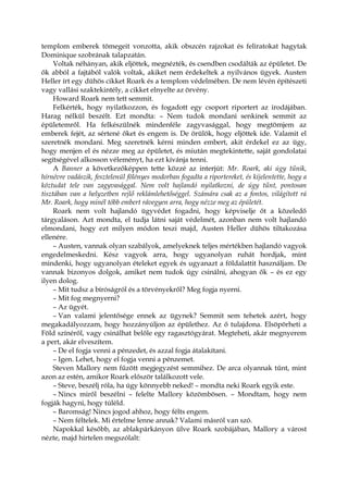 templom emberek tömegeit vonzotta, akik obszcén rajzokat és feliratokat hagytak
Dominique szobrának talapzatán.
Voltak néhányan, akik eljöttek, megnézték, és csendben csodálták az épületet. De
ők abból a fajtából valók voltak, akiket nem érdekeltek a nyilvános ügyek. Austen
Heller írt egy dühös cikket Roark és a templom védelmében. De nem lévén építészeti
vagy vallási szaktekintély, a cikket elnyelte az örvény.
Howard Roark nem tett semmit.
Felkérték, hogy nyilatkozzon, és fogadott egy csoport riportert az irodájában.
Harag nélkül beszélt. Ezt mondta: – Nem tudok mondani senkinek semmit az
épületemről. Ha felkészülnék mindenféle zagyvasággal, hogy megtömjem az
emberek fejét, az sértené őket és engem is. De örülök, hogy eljöttek ide. Valamit el
szeretnék mondani. Meg szeretnék kérni minden embert, akit érdekel ez az ügy,
hogy menjen el és nézze meg az épületet, és miután megtekintette, saját gondolatai
segítségével alkosson véleményt, ha ezt kívánja tenni.
A Banner a következőképpen tette közzé az interjút: Mr. Roark, aki úgy tűnik,
hírnévre vadászik, fesztelenül fölényes modorban fogadta a riportereket, és kijelentette, hogy a
köztudat tele van zagyvasággal. Nem volt hajlandó nyilatkozni, de úgy tűnt, pontosan
tisztában van a helyzetben rejlő reklámlehetőséggel. Számára csak az a fontos, világított rá
Mr. Roark, hogy minél több embert rávegyen arra, hogy nézze meg az épületét.
Roark nem volt hajlandó ügyvédet fogadni, hogy képviselje őt a közeledő
tárgyaláson. Azt mondta, el tudja látni saját védelmét, azonban nem volt hajlandó
elmondani, hogy ezt milyen módon teszi majd, Austen Heller dühös tiltakozása
ellenére.
– Austen, vannak olyan szabályok, amelyeknek teljes mértékben hajlandó vagyok
engedelmeskedni. Kész vagyok arra, hogy ugyanolyan ruhát hordjak, mint
mindenki, hogy ugyanolyan ételeket egyek és ugyanazt a földalattit használjam. De
vannak bizonyos dolgok, amiket nem tudok úgy csinálni, ahogyan ők – és ez egy
ilyen dolog.
– Mit tudsz a bíróságról és a törvényekről? Meg fogja nyerni.
– Mit fog megnyerni?
– Az ügyét.
– Van valami jelentősége ennek az ügynek? Semmit sem tehetek azért, hogy
megakadályozzam, hogy hozzányúljon az épülethez. Az ő tulajdona. Elsöpörheti a
Föld színéről, vagy csinálhat belőle egy ragasztógyárat. Megteheti, akár megnyerem
a pert, akár elveszítem.
– De el fogja venni a pénzedet, és azzal fogja átalakítani.
– Igen. Lehet, hogy el fogja venni a pénzemet.
Steven Mallory nem fűzött megjegyzést semmihez. De arca olyannak tűnt, mint
azon az estén, amikor Roark először találkozott vele.
– Steve, beszélj róla, ha úgy könnyebb neked! – mondta neki Roark egyik este.
– Nincs miről beszélni – felelte Mallory közömbösen. – Mondtam, hogy nem
fogják hagyni, hogy túléld.
– Baromság! Nincs jogod ahhoz, hogy félts engem.
– Nem féltelek. Mi értelme lenne annak? Valami másról van szó.
Napokkal később, az ablakpárkányon ülve Roark szobájában, Mallory a várost
nézte, majd hirtelen megszólalt:
 