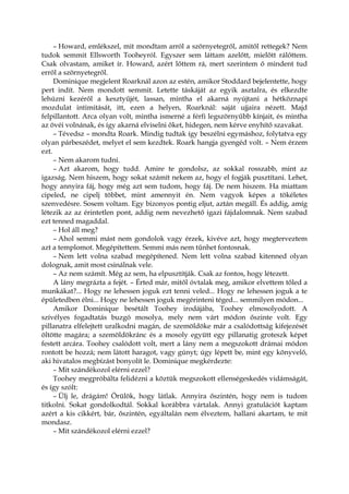 – Howard, emlékszel, mit mondtam arról a szörnyetegről, amitől rettegek? Nem
tudok semmit Ellsworth Tooheyról. Egyszer sem láttam azelőtt, mielőtt rálőttem.
Csak olvastam, amiket ír. Howard, azért lőttem rá, mert szerintem ő mindent tud
erről a szörnyetegről.
Dominique megjelent Roarknál azon az estén, amikor Stoddard bejelentette, hogy
pert indít. Nem mondott semmit. Letette táskáját az egyik asztalra, és elkezdte
lehúzni kezéről a kesztyűjét, lassan, mintha el akarná nyújtani a hétköznapi
mozdulat intimitását, itt, ezen a helyen, Roarknál: saját ujjaira nézett. Majd
felpillantott. Arca olyan volt, mintha ismerné a férfi legszörnyűbb kínjait, és mintha
az övéi volnának, és így akarná elviselni őket, hidegen, nem kérve enyhítő szavakat.
– Tévedsz – mondta Roark. Mindig tudtak így beszélni egymáshoz, folytatva egy
olyan párbeszédet, melyet el sem kezdtek. Roark hangja gyengéd volt. – Nem érzem
ezt.
– Nem akarom tudni.
– Azt akarom, hogy tudd. Amire te gondolsz, az sokkal rosszabb, mint az
igazság. Nem hiszem, hogy sokat számít nekem az, hogy el fogják pusztítani. Lehet,
hogy annyira fáj, hogy még azt sem tudom, hogy fáj. De nem hiszem. Ha miattam
cipeled, ne cipelj többet, mint amennyit én. Nem vagyok képes a tökéletes
szenvedésre. Sosem voltam. Egy bizonyos pontig eljut, aztán megáll. És addig, amíg
létezik az az érintetlen pont, addig nem nevezhető igazi fájdalomnak. Nem szabad
ezt tenned magaddal.
– Hol áll meg?
– Ahol semmi mást nem gondolok vagy érzek, kivéve azt, hogy megterveztem
azt a templomot. Megépítettem. Semmi más nem tűnhet fontosnak.
– Nem lett volna szabad megépítened. Nem lett volna szabad kitenned olyan
dolognak, amit most csinálnak vele.
– Az nem számít. Még az sem, ha elpusztítják. Csak az fontos, hogy létezett.
A lány megrázta a fejét. – Érted már, mitől óvtalak meg, amikor elvettem tőled a
munkákat?... Hogy ne lehessen joguk ezt tenni veled... Hogy ne lehessen joguk a te
épületedben élni... Hogy ne lehessen joguk megérinteni téged... semmilyen módon...
Amikor Dominique besétált Toohey irodájába, Toohey elmosolyodott. A
szívélyes fogadtatás buzgó mosolya, mely nem várt módon őszinte volt. Egy
pillanatra elfelejtett uralkodni magán, de szemöldöke már a csalódottság kifejezését
öltötte magára; a szemöldökránc és a mosoly együtt egy pillanatig groteszk képet
festett arcára. Toohey csalódott volt, mert a lány nem a megszokott drámai módon
rontott be hozzá; nem látott haragot, vagy gúnyt; úgy lépett be, mint egy könyvelő,
aki hivatalos megbízást bonyolít le. Dominique megkérdezte:
– Mit szándékozol elérni ezzel?
Toohey megpróbálta felidézni a köztük megszokott ellenségeskedés vidámságát,
és így szólt:
– Ülj le, drágám! Örülök, hogy látlak. Annyira őszintén, hogy nem is tudom
titkolni. Sokat gondolkodtál. Sokkal korábbra vártalak. Annyi gratulációt kaptam
azért a kis cikkért, bár, őszintén, egyáltalán nem élveztem, hallani akartam, te mit
mondasz.
– Mit szándékozol elérni ezzel?
 