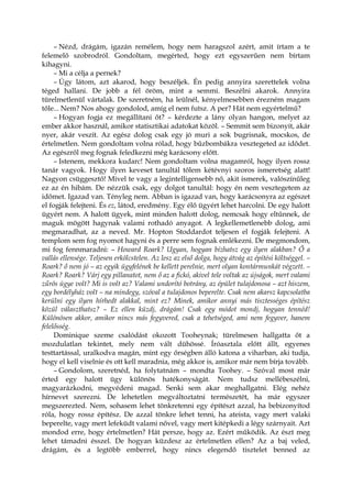 – Nézd, drágám, igazán remélem, hogy nem haragszol azért, amit írtam a te
felemelő szobrodról. Gondoltam, megérted, hogy ezt egyszerűen nem bírtam
kihagyni.
– Mi a célja a pernek?
– Úgy látom, azt akarod, hogy beszéljek. Én pedig annyira szerettelek volna
téged hallani. De jobb a fél öröm, mint a semmi. Beszélni akarok. Annyira
türelmetlenül vártalak. De szeretném, ha leülnél, kényelmesebben érezném magam
tőle... Nem? Nos ahogy gondolod, amíg el nem futsz. A per? Hát nem egyértelmű?
– Hogyan fogja ez megállítani őt? – kérdezte a lány olyan hangon, melyet az
ember akkor használ, amikor statisztikai adatokat közöl. – Semmit sem bizonyít, akár
nyer, akár veszít. Az egész dolog csak egy jó muri a sok bugrisnak, mocskos, de
értelmetlen. Nem gondoltam volna rólad, hogy bűzbombákra vesztegeted az idődet.
Az egészről meg fognak feledkezni még karácsony előtt.
– Istenem, mekkora kudarc! Nem gondoltam volna magamról, hogy ilyen rossz
tanár vagyok. Hogy ilyen keveset tanultál tőlem kétévnyi szoros ismeretség alatt!
Nagyon csüggesztő! Mivel te vagy a legintelligensebb nő, akit ismerek, valószínűleg
ez az én hibám. De nézzük csak, egy dolgot tanultál: hogy én nem vesztegetem az
időmet. Igazad van. Tényleg nem. Abban is igazad van, hogy karácsonyra az egészet
el fogják felejteni. És ez, látod, eredmény. Egy élő ügyért lehet harcolni. De egy halott
ügyért nem. A halott ügyek, mint minden halott dolog, nemcsak hogy eltűnnek, de
maguk mögött hagynak valami rothadó anyagot. A legkellemetlenebb dolog, ami
megmaradhat, az a neved. Mr. Hopton Stoddardot teljesen el fogják felejteni. A
templom sem fog nyomot hagyni és a perre sem fognak emlékezni. De megmondom,
mi fog fennmaradni: – Howard Roark? Ugyan, hogyan bízhatsz egy ilyen alakban? Ő a
vallás ellensége. Teljesen erkölcstelen. Az lesz az első dolga, hogy átvág az építési költséggel. –
Roark? ő nem jó – az egyik ügyfelének be kellett perelnie, mert olyan kontármunkát végzett. –
Roark? Roark? Várj egy pillanatot, nem ő az a fickó, akivel tele voltak az újságok, mert valami
zűrös ügye volt? Mi is volt az? Valami undorító botrány, az épület tulajdonosa – azt hiszem,
egy bordélyház volt – na mindegy, szóval a tulajdonos beperelte. Csak nem akarsz kapcsolatba
kerülni egy ilyen hírhedt alakkal, mint ez? Minek, amikor annyi más tisztességes építész
közül választhatsz? – Ez ellen küzdj, drágám! Csak egy módot mondj, hogyan tennéd!
Különösen akkor, amikor nincs más fegyvered, csak a tehetséged, ami nem fegyver, hanem
felelősség.
Dominique szeme csalódást okozott Tooheynak; türelmesen hallgatta őt a
mozdulatlan tekintet, mely nem vált dühössé. Íróasztala előtt állt, egyenes
testtartással, uralkodva magán, mint egy őrségben álló katona a viharban, aki tudja,
hogy el kell viselnie és ott kell maradnia, még akkor is, amikor már nem bírja tovább.
– Gondolom, szeretnéd, ha folytatnám – mondta Toohey. – Szóval most már
érted egy halott ügy különös hatékonyságát. Nem tudsz mellébeszélni,
magyarázkodni, megvédeni magad. Senki sem akar meghallgatni. Elég nehéz
hírnevet szerezni. De lehetetlen megváltoztatni természetét, ha már egyszer
megszerezted. Nem, sohasem lehet tönkretenni egy építészt azzal, ha bebizonyítod
róla, hogy rossz építész. De azzal tönkre lehet tenni, ha ateista, vagy mert valaki
beperelte, vagy mert lefeküdt valami nővel, vagy mert kitépkedi a légy szárnyait. Azt
mondod erre, hogy értelmetlen? Hát persze, hogy az. Ezért működik. Az észt meg
lehet támadni ésszel. De hogyan küzdesz az értelmetlen ellen? Az a baj veled,
drágám, és a legtöbb emberrel, hogy nincs elegendő tisztelet benned az
 