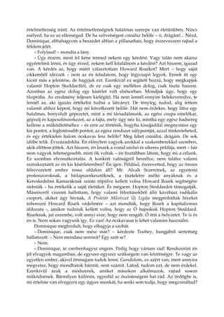 értelmetlenség iránt. Az értelmetlenségnek hatalmas szerepe van életünkben. Nincs
esélyed, ha ez az ellenséged. De ha szövetségest csinálsz belőle – ó, drágám!... Nézd,
Dominique, abbahagyom a beszédet abban a pillanatban, hogy észreveszem rajtad a
félelem jelét.
– Folytasd! – mondta a lány.
– Úgy érzem, most fel kéne tenned nekem egy kérdést. Vagy talán nem akarsz
egyértelmű lenni, és úgy érzed, nekem kell kitalálnom a kérdést? Azt hiszem, igazad
van. A kérdés az, hogy miért választottam Howard Roarkot? Mert – hogy saját
cikkemből idézzek – nem az én feladatom, hogy légycsapó legyek. Ennek itt egy
kicsit más a jelentése, de hagyjuk ezt. Ezenkívül ez segített hozzá, hogy megkapjak
valamit Hopton Stoddardtól, de ez csak egy mellékes dolog, csak tiszta haszon.
Azonban az egész dolog egy kísérlet volt elsősorban. Mondjuk úgy, hogy egy
tűzpróba. Az eredmény teljesen kielégítő. Ha nem lennél ennyire belekeveredve, te
lennél az, aki igazán értékelni tudná a látványt. De tényleg, tudod, alig tettem
valamit ahhoz képest, hogy mi következett belőle. Hát nem érdekes, hogy látsz egy
hatalmas, bonyolult gépezetet, mint a mi társadalmunk, az egész csupa emelőkar,
gépszíj és kapcsolószerkezet, az a fajta, mely úgy néz ki, mintha egy egész hadsereg
kellene a működtetéséhez – és erre az történik, hogyha kisujjaddal megnyomsz egy
kis pontot, a legfontosabb pontot, az egész rendszer súlypontját, azzal tönkreteheted,
és egy értéktelen halom ócskavas lesz belőle? Meg lehet csinálni, drágám. De sok
időbe telik. Évszázadokba. Én előnyben vagyok azokkal a szakemberekkel szemben,
akik előttem jöttek. Azt hiszem, én leszek a vonal utolsó és sikeres példája, mert – bár
nem vagyok tehetségesebb, mint ők voltak – én tisztábban látom, hogy mi a célunk.
Ez azonban elvonatkoztatás. A konkrét valóságról beszélve, nem találsz valami
szórakoztatót az én kis kísérletemben? Én igen. Például, észrevetted, hogy az összes
félrevezetett ember rossz oldalon áll? Mr. Alvah Scarretnek, az egyetemi
professzoroknak, a hírlapszerkesztőknek, a tiszteletre méltó anyáknak és a
Kereskedelmi Kamaráknak szinte röpülve kellett volna Howard Roark segítségére
sietniük – ha értékelik a saját életüket. És mégsem. Hopton Stoddardot támogatják.
Másrészről viszont hallottam, hogy valami félnótásokból álló kávéházi radikális
csoport, akiket úgy hívnak, A Proletár Művészet Új Ligája megpróbáltak híveket
toborozni Howard Roark védelmére – azt mondták, hogy Roark a kapitalizmus
áldozata -, amikor tudniuk kellett volna, hogy az Ő bajnokuk Hopton Stoddard.
Roarknak, jut eszembe, volt annyi esze, hogy nem reagált. Ő érti a helyzetet. Te is és
én is. Nem sokan vagyunk így. Ez van! Az ócskavasat is lehet valamire használni.
Dominique megfordult, hogy elhagyja a szobát.
– Dominique, csak nem mész már? – kérdezte Toohey, hangjából sértettség
hallatszott. – Nem mondasz semmit? Egy szót se?
– Nem.
– Dominique, te cserbenhagysz engem. Pedig hogy vártam rád! Rendszerint én
jól elvagyok magamban, de egyszer-egyszer szükségem van közönségre. Te vagy az
egyetlen ember, akivel önmagam tudok lenni. Gondolom, ez azért van, mert annyira
megvetsz, hogy mondhatok bármit, nem számít. Látod, tudom ezt, de nem érdekel.
Ezenkívül azok a módszerek, amiket másokon alkalmazok, rajtad sosem
működnének. Bármilyen különös, egyedül az őszinteségem hat rád. Az ördögbe is,
mi értelme van elvégezni egy ügyes munkát, ha senki sem tudja, hogy megcsináltad?
 