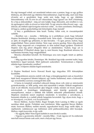 Ha régi önmagad volnál, azt mondanád nekem ezen a ponton, hogy ez egy gyilkos
lélektana, aki elkövetett egy tökéletes bűncselekményt, majd bevallja, mert nem bírja
elviselni azt a gondolatot, hogy senki sem tudja, hogy ez egy tökéletes
bűncselekmény volt. És erre én azt válaszolnám, hogy igazad van. Kell a közönség.
Ez a baj az áldozatokkal – még azt sem tudják, hogy áldozatok, ami rendben is van,
de egyhangúvá válik, és elveszi az öröm felét. Te egy annyira ritka élvezet vagy – egy
áldozat, aki értékeli saját kivégzése művészi voltát... Az isten szerelmére, Dominique,
itt hagysz, amikor gyakorlatilag már könyörgöm, hogy maradj?
A lány a gombkilincsre tette kezét. Toohey vállat vont, és visszatelepedett
székébe.
– Rendben van – mondta. – Mellesleg, ne is próbálkozz azzal, hogy kifizeted
Hopton Stoddardot. Jelenleg a kezemből eszik. Nem eladó. – Dominique kinyitotta
az ajtót, de megállt egy pillanatra, és újra becsukta. – Ó, igen, persze, tudom, hogy
megpróbáltad. Nincs semmi értelme. Nem vagy annyira gazdag. Nincs elég pénzed
ahhoz, hogy megvedd azt a templomot, és nem tudnál eleget gyűjteni. Ezenkívül
Hopton nem fog pénzt elfogadni tőled az átalakításhoz. Tudom, hogy azt is
megpróbáltad. Ő Roarktól akarja. Igaz is, nem hiszem, hogy Roarknak tetszene, ha
tudomására hoznám, hogy megpróbáltad.
Mosolya ellenállást követelt. De Dominique arca nem reagált. Ismét az ajtóhoz
fordult.
– Még egyetlen kérdés, Dominique. Mr. Stoddard ügyvédje szeretné tudni, hogy
beidézhet-e téged tanúnak. Mint építészeti szakembert. Természetesen a felperes
oldalán fogsz tanúskodni, rendben?
– Igen. A felperes oldalán fogok tanúskodni.
A Hopton Stoddard kontra Howard Roark ügy tárgyalása 1931 februárjában
kezdődött.
A tárgyalóterem annyira zsúfolt volt, hogy a tömeghangulatot csak az összefolyó
fejek lassú mozgásával lehetett kifejezni, egy lomha hullámmal, mint a fodrozódás
egy oroszlánfóka szorosra csomagolt bőre alatt.
A barna és tompított színekkel csíkozott tömeg olyan volt, mint az művészetek
gyümölcstortája, az AÉK pedig, mint sűrű tejszínhab a tetején. Előkelő megjelenésű
urak és jól öltözött, összeszorított ajkú hölgyek voltak; minden nő érezte annak a
művészetnek a kizárólagos tulajdonjogát, amit kísérője gyakorolt, egy
monopóliumot, melyet a többiek felé küldött neheztelő pillantásokkal őriztek.
Majdnem mindenki ismert majdnem mindenkit. A teremben a szövetkezés, a
bemutató előadás és a családi piknik hangulata keveredett. Egy olyan érzés, hogy a
mi társaságunk, a mi fiaink, a mi összejövetelünk.
Steven Mallory, Austen Heller, Roger Enright, Kent Lansing és Mike az egyik
sarokban ültek együtt. Próbáltak nem körülnézni. Mike aggódott Steven Mallory
miatt. Szorosan Mallory mellett maradt, ragaszkodott hozzá, hogy mellé üljön, és
rápillantott, valahányszor egy különösen sértő párbeszédfoszlány elért hozzájuk.
Mallory végül észrevette, és így szólt:
– Ne aggódj, Mike! Nem fogok kiabálni és nem lövök le senkit.
– Vigyázz a gyomrodra, kölyök! – mondta Mike. – Csak vigyázz rá! Az embernek
nem kell rosszul lennie csak azért, mert a helyzet úgy hozza.
 