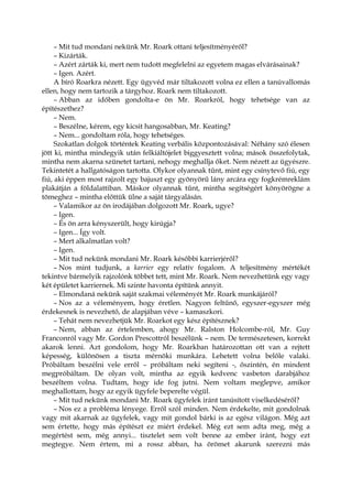 – Mit tud mondani nekünk Mr. Roark ottani teljesítményéről?
– Kizárták.
– Azért zárták ki, mert nem tudott megfelelni az egyetem magas elvárásainak?
– Igen. Azért.
A bíró Roarkra nézett. Egy ügyvéd már tiltakozott volna ez ellen a tanúvallomás
ellen, hogy nem tartozik a tárgyhoz. Roark nem tiltakozott.
– Abban az időben gondolta-e ön Mr. Roarkról, hogy tehetsége van az
építészethez?
– Nem.
– Beszélne, kérem, egy kicsit hangosabban, Mr. Keating?
– Nem... gondoltam róla, hogy tehetséges.
Szokatlan dolgok történtek Keating verbális központozásával: Néhány szó élesen
jött ki, mintha mindegyik után felkiáltójelet biggyesztett volna; mások összefolytak,
mintha nem akarna szünetet tartani, nehogy meghallja őket. Nem nézett az ügyészre.
Tekintetét a hallgatóságon tartotta. Olykor olyannak tűnt, mint egy csínytevő fiú, egy
fiú, aki éppen most rajzolt egy bajuszt egy gyönyörű lány arcára egy fogkrémreklám
plakátján a földalattiban. Máskor olyannak tűnt, mintha segítségért könyörögne a
tömeghez – mintha előttük ülne a saját tárgyalásán.
– Valamikor az ön irodájában dolgozott Mr. Roark, ugye?
– Igen.
– És ön arra kényszerült, hogy kirúgja?
– Igen... Így volt.
– Mert alkalmatlan volt?
– Igen.
– Mit tud nekünk mondani Mr. Roark későbbi karrierjéről?
– Nos mint tudjunk, a karrier egy relatív fogalom. A teljesítmény mértékét
tekintve bármelyik rajzolónk többet tett, mint Mr. Roark. Nem nevezhetünk egy vagy
két épületet karriernek. Mi szinte havonta építünk annyit.
– Elmondaná nekünk saját szakmai véleményét Mr. Roark munkájáról?
– Nos az a véleményem, hogy éretlen. Nagyon feltűnő, egyszer-egyszer még
érdekesnek is nevezhető, de alapjában véve – kamaszkori.
– Tehát nem nevezhetjük Mr. Roarkot egy kész építésznek?
– Nem, abban az értelemben, ahogy Mr. Ralston Holcombe-ról, Mr. Guy
Franconról vagy Mr. Gordon Prescottról beszélünk – nem. De természetesen, korrekt
akarok lenni. Azt gondolom, hogy Mr. Roarkban határozottan ott van a rejtett
képesség, különösen a tiszta mérnöki munkára. Lehetett volna belőle valaki.
Próbáltam beszélni vele erről – próbáltam neki segíteni -, őszintén, én mindent
megpróbáltam. De olyan volt, mintha az egyik kedvenc vasbeton darabjához
beszéltem volna. Tudtam, hogy ide fog jutni. Nem voltam meglepve, amikor
meghallottam, hogy az egyik ügyfele beperelte végül.
– Mit tud nekünk mondani Mr. Roark ügyfelek iránt tanúsított viselkedéséről?
– Nos ez a probléma lényege. Erről szól minden. Nem érdekelte, mit gondolnak
vagy mit akarnak az ügyfelek, vagy mit gondol bárki is az egész világon. Még azt
sem értette, hogy más építészt ez miért érdekel. Még ezt sem adta meg, még a
megértést sem, még annyi... tisztelet sem volt benne az ember iránt, hogy ezt
megtegye. Nem értem, mi a rossz abban, ha örömet akarunk szerezni más
 