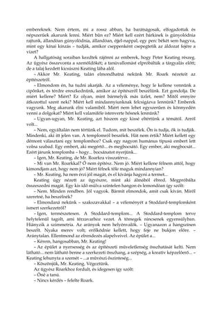 embereknek. Nem értem, mi a rossz abban, ha barátságosak, elfogadottak és
népszerűek akarunk lenni. Miért bűn ez? Miért kell ezért bárkinek is gúnyolódnia
rajtunk, állandóan gúnyolódnia, állandóan, éjjel-nappal, egy perc békét sem hagyva,
mint egy kínai kínzás – tudják, amikor cseppenként csepegtetik az áldozat fejére a
vizet?
A hallgatóság soraiban kezdtek rájönni az emberek, hogy Peter Keating részeg.
Az ügyész összevonta a szemöldökét; a tanúvallomást elpróbálták a tárgyalás előtt;
de a talaj kezdett kicsúszni Keating lába alól.
– Akkor Mr. Keating, talán elmondhatná nekünk Mr. Roark nézeteit az
építészetről.
– Elmondom én, ha tudni akarják. Az a véleménye, hogy le kellene vennünk a
cipőnket, és térdre ereszkednünk, amikor az építészről beszélünk. Ezt gondolja. De
miért kellene? Miért? Ez olyan, mint bármelyik más üzlet, nem? Mitől ennyire
átkozottul szent neki? Miért kell mindannyiunknak felcsigázva lennünk? Emberek
vagyunk. Meg akarunk élni valamiből. Miért nem lehet egyszerűen és könnyedén
venni a dolgokat? Miért kell valamiféle istenverte hősnek lennünk?
– Ugyan-ugyan, Mr. Keating, azt hiszem egy kissé eltértünk a témától. Arról
volt...
– Nem, egyáltalán nem tértünk el. Tudom, mit beszélek. Ön is tudja, ők is tudják.
Mindenki, aki itt jelen van. A templomról beszélek. Hát nem értik? Miért kellett egy
démont választani egy templomhoz? Csak egy nagyon humánus típusú embert lett
volna szabad. Egy embert, aki megértő... és megbocsátó. Egy ember, aki megbocsát...
Ezért járunk templomba – hogy... bocsánatot nyerjünk...
– Igen, Mr. Keating, de Mr. Roarkra visszatérve...
– Mi van Mr. Roarkkal? Ő nem építész. Nem jó. Miért kellene félnem attól, hogy
kimondjam azt, hogy nem jó? Miért félnek tőle maguk mindannyian?
– Mr. Keating, ha nem érzi jól magát, és el kívánja hagyni a termet...
Keating úgy nézett az ügyészre, mint aki álmából ébred. Megpróbálta
összeszedni magát. Egy kis idő múlva színtelen hangon és lemondóan így szólt:
– Nem. Minden rendben. Jól vagyok. Bármit elmondok, amit csak kíván. Miről
szeretné, ha beszélnék?
– Elmondaná nekünk – szakszavakkal – a véleményét a Stoddard-templomként
ismert szerkezetről?
– Igen, természetesen. A Stoddard-templom... A Stoddard-templom terve
helytelenül tagolt, ami térzavarhoz vezet. A tömegek nincsenek egyensúlyban.
Hiányzik a szimmetria. Az arányok nem helyénvalók. – Ugyanazon a hangszínen
beszélt. Nyaka merev volt; erőlködnie kellett, hogy feje ne bukjon előre. –
Aránytalan. Ellentmond az elrendezés alapelveivel. Az épület a...
– Kérem, hangosabban, Mr. Keating!
– Az épület a nyersesség és az építészeti műveletlenség összhatását kelti. Nem
látható... nem látható benne a szerkezeti összhang, a szépség, a kreatív képzelőerő... –
Keating lehunyta a szemét – ...a művészi őszinteség...
– Köszönjük, Mr. Keating. Végeztünk.
Az ügyész Roarkhoz fordult, és idegesen így szólt:
– Öné a tanú.
– Nincs kérdés – felelte Roark.
 
